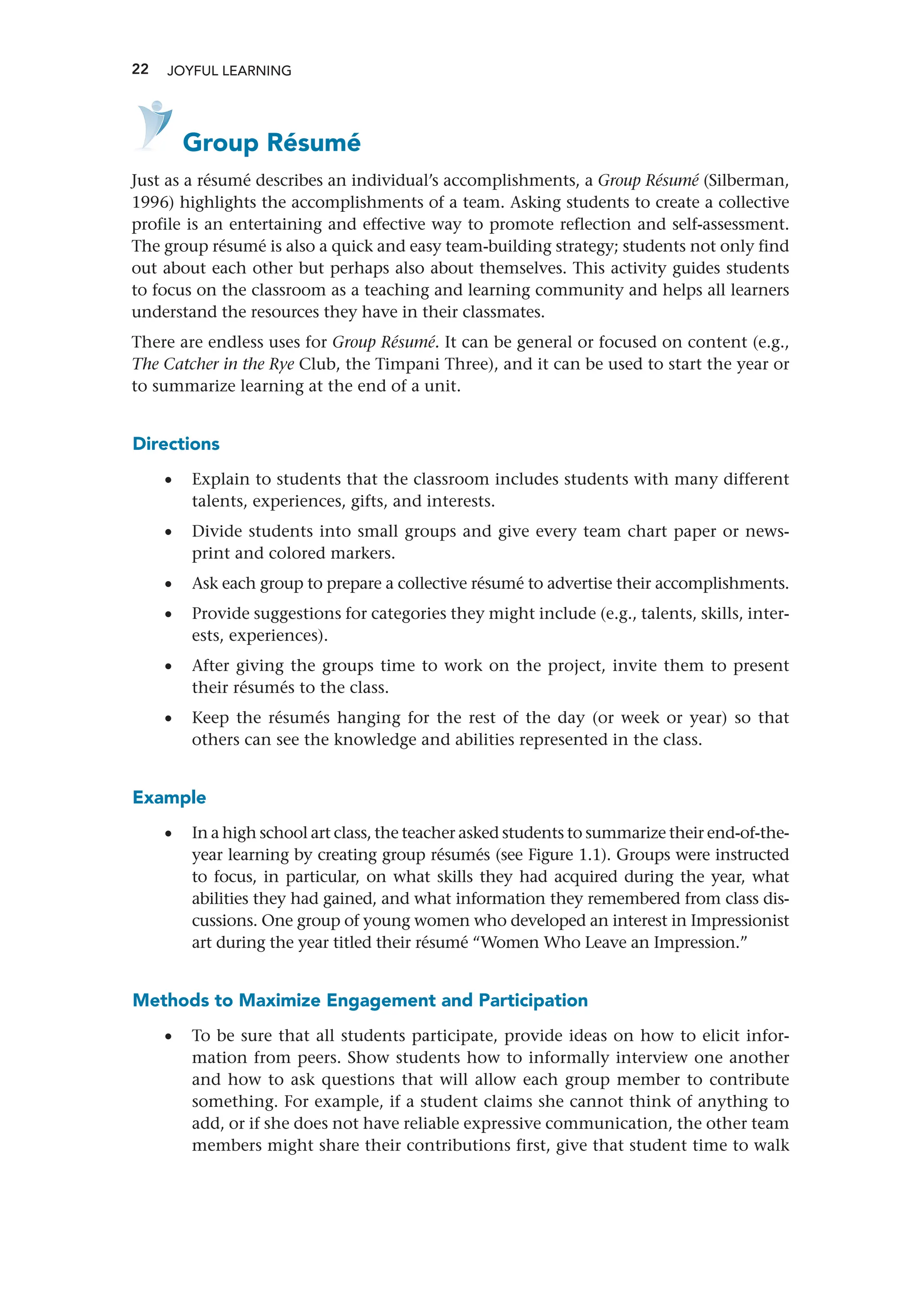 22 JOYFUL LEARNING
   Group Résumé
Just as a résumé describes an individual’s accomplishments, a Group Résumé (Silberman,
1996) highlights the accomplishments of a team. Asking students to create a collective
profile is an entertaining and effective way to promote reflection and self-­
assessment.
The group résumé is also a quick and easy team-building strategy; students not only find
out about each other but perhaps also about themselves. This activity guides students
to focus on the classroom as a teaching and learning community and helps all learners
understand the resources they have in their classmates.
There are endless uses for Group Résumé. It can be general or focused on content (e.g.,
The Catcher in the Rye Club, the Timpani Three), and it can be used to start the year or
to summarize learning at the end of a unit.
Directions
•
• Explain to students that the classroom includes students with many different
talents, experiences, gifts, and interests.
•
• Divide students into small groups and give every team chart paper or news-
print and colored markers.
•
• Ask each group to prepare a collective résumé to advertise their accomplishments.
•
• Provide suggestions for categories they might include (e.g., talents, skills, inter-
ests, experiences).
•
• After giving the groups time to work on the project, invite them to present
their résumés to the class.
•
• Keep the résumés hanging for the rest of the day (or week or year) so that
­
others can see the knowledge and abilities represented in the class.
Example
•
• In a high school art class, the teacher asked students to summarize their end-of-the-
year learning by creating group résumés (see Figure 1.1). Groups were instructed
to focus, in particular, on what skills they had acquired during the year, what
abilities they had gained, and what information they remembered from class dis-
cussions. One group of young women who developed an interest in Impressionist
art during the year titled their résumé “Women Who Leave an Impression.”
Methods to Maximize Engagement and Participation
•
• To be sure that all students participate, provide ideas on how to elicit infor-
mation from peers. Show students how to informally interview one another
and how to ask questions that will allow each group member to contribute
something. For example, if a student claims she cannot think of anything to
add, or if she does not have reliable expressive communication, the other team
members might share their contributions first, give that student time to walk
 