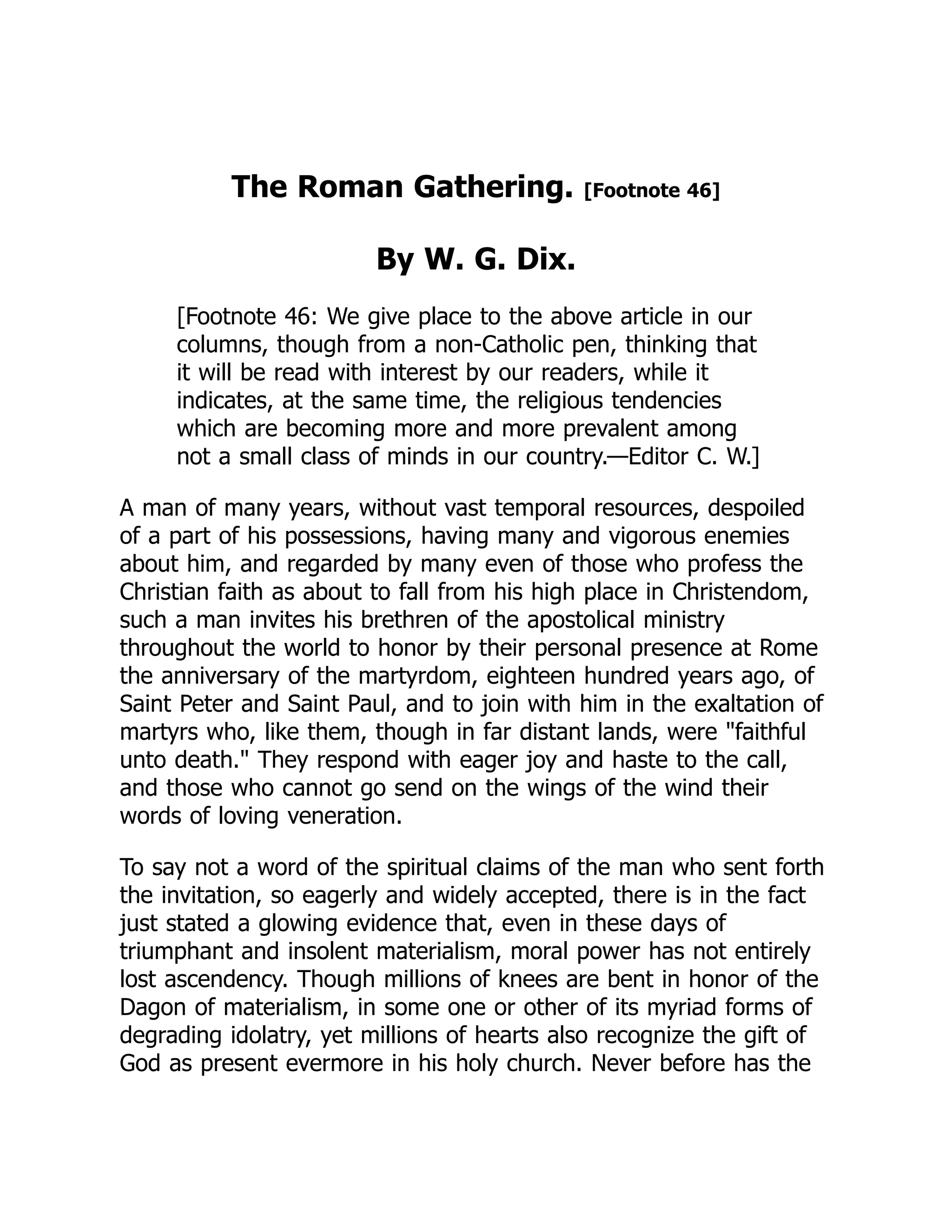 The Roman Gathering. [Footnote 46]
By W. G. Dix.
[Footnote 46: We give place to the above article in our
columns, though from a non-Catholic pen, thinking that
it will be read with interest by our readers, while it
indicates, at the same time, the religious tendencies
which are becoming more and more prevalent among
not a small class of minds in our country.—Editor C. W.]
A man of many years, without vast temporal resources, despoiled
of a part of his possessions, having many and vigorous enemies
about him, and regarded by many even of those who profess the
Christian faith as about to fall from his high place in Christendom,
such a man invites his brethren of the apostolical ministry
throughout the world to honor by their personal presence at Rome
the anniversary of the martyrdom, eighteen hundred years ago, of
Saint Peter and Saint Paul, and to join with him in the exaltation of
martyrs who, like them, though in far distant lands, were faithful
unto death. They respond with eager joy and haste to the call,
and those who cannot go send on the wings of the wind their
words of loving veneration.
To say not a word of the spiritual claims of the man who sent forth
the invitation, so eagerly and widely accepted, there is in the fact
just stated a glowing evidence that, even in these days of
triumphant and insolent materialism, moral power has not entirely
lost ascendency. Though millions of knees are bent in honor of the
Dagon of materialism, in some one or other of its myriad forms of
degrading idolatry, yet millions of hearts also recognize the gift of
God as present evermore in his holy church. Never before has the
 