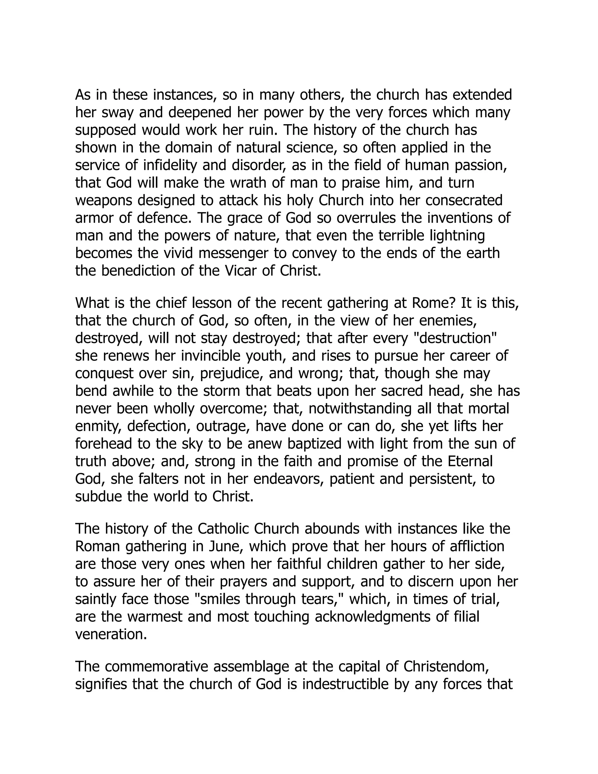 As in these instances, so in many others, the church has extended
her sway and deepened her power by the very forces which many
supposed would work her ruin. The history of the church has
shown in the domain of natural science, so often applied in the
service of infidelity and disorder, as in the field of human passion,
that God will make the wrath of man to praise him, and turn
weapons designed to attack his holy Church into her consecrated
armor of defence. The grace of God so overrules the inventions of
man and the powers of nature, that even the terrible lightning
becomes the vivid messenger to convey to the ends of the earth
the benediction of the Vicar of Christ.
What is the chief lesson of the recent gathering at Rome? It is this,
that the church of God, so often, in the view of her enemies,
destroyed, will not stay destroyed; that after every destruction
she renews her invincible youth, and rises to pursue her career of
conquest over sin, prejudice, and wrong; that, though she may
bend awhile to the storm that beats upon her sacred head, she has
never been wholly overcome; that, notwithstanding all that mortal
enmity, defection, outrage, have done or can do, she yet lifts her
forehead to the sky to be anew baptized with light from the sun of
truth above; and, strong in the faith and promise of the Eternal
God, she falters not in her endeavors, patient and persistent, to
subdue the world to Christ.
The history of the Catholic Church abounds with instances like the
Roman gathering in June, which prove that her hours of affliction
are those very ones when her faithful children gather to her side,
to assure her of their prayers and support, and to discern upon her
saintly face those smiles through tears, which, in times of trial,
are the warmest and most touching acknowledgments of filial
veneration.
The commemorative assemblage at the capital of Christendom,
signifies that the church of God is indestructible by any forces that
 