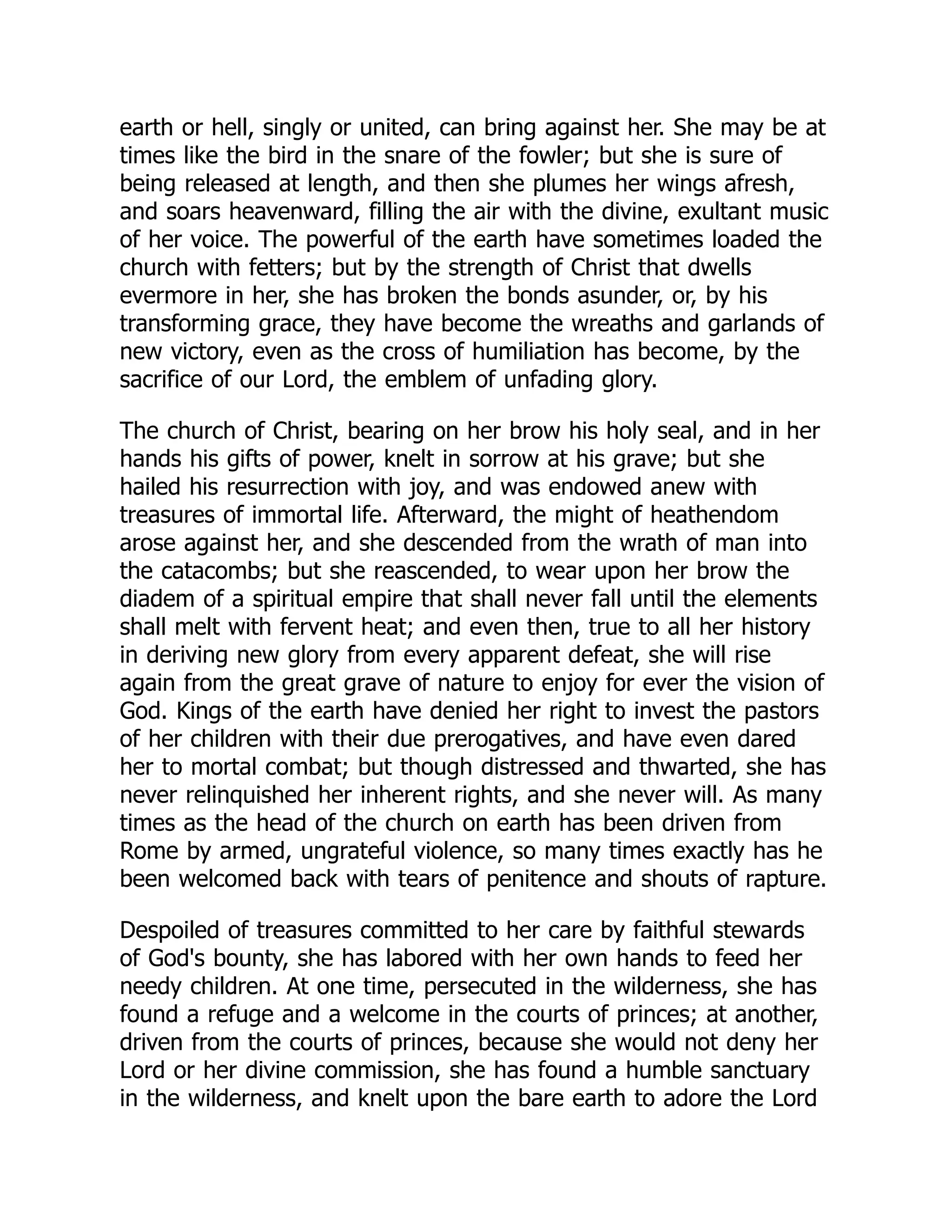 earth or hell, singly or united, can bring against her. She may be at
times like the bird in the snare of the fowler; but she is sure of
being released at length, and then she plumes her wings afresh,
and soars heavenward, filling the air with the divine, exultant music
of her voice. The powerful of the earth have sometimes loaded the
church with fetters; but by the strength of Christ that dwells
evermore in her, she has broken the bonds asunder, or, by his
transforming grace, they have become the wreaths and garlands of
new victory, even as the cross of humiliation has become, by the
sacrifice of our Lord, the emblem of unfading glory.
The church of Christ, bearing on her brow his holy seal, and in her
hands his gifts of power, knelt in sorrow at his grave; but she
hailed his resurrection with joy, and was endowed anew with
treasures of immortal life. Afterward, the might of heathendom
arose against her, and she descended from the wrath of man into
the catacombs; but she reascended, to wear upon her brow the
diadem of a spiritual empire that shall never fall until the elements
shall melt with fervent heat; and even then, true to all her history
in deriving new glory from every apparent defeat, she will rise
again from the great grave of nature to enjoy for ever the vision of
God. Kings of the earth have denied her right to invest the pastors
of her children with their due prerogatives, and have even dared
her to mortal combat; but though distressed and thwarted, she has
never relinquished her inherent rights, and she never will. As many
times as the head of the church on earth has been driven from
Rome by armed, ungrateful violence, so many times exactly has he
been welcomed back with tears of penitence and shouts of rapture.
Despoiled of treasures committed to her care by faithful stewards
of God's bounty, she has labored with her own hands to feed her
needy children. At one time, persecuted in the wilderness, she has
found a refuge and a welcome in the courts of princes; at another,
driven from the courts of princes, because she would not deny her
Lord or her divine commission, she has found a humble sanctuary
in the wilderness, and knelt upon the bare earth to adore the Lord
 