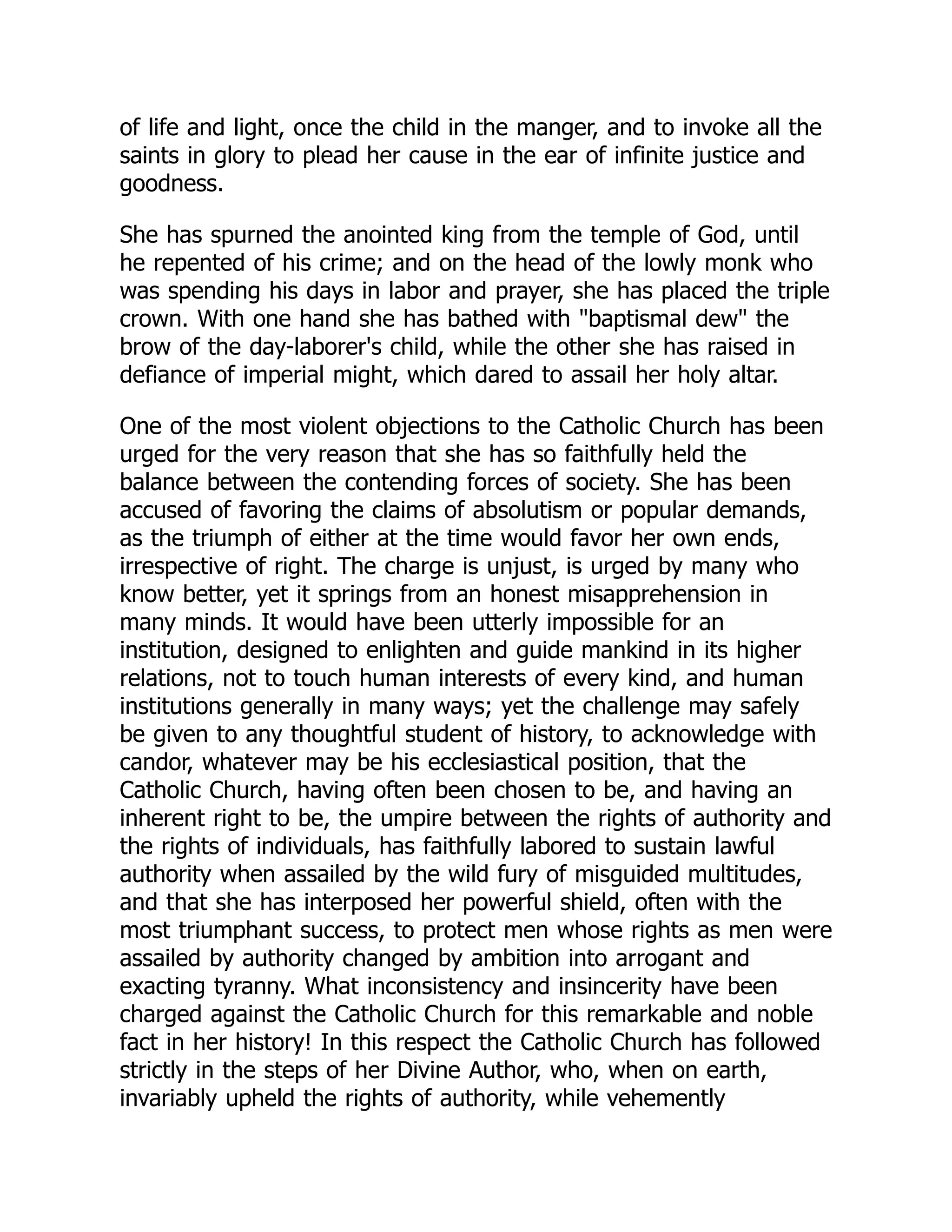 of life and light, once the child in the manger, and to invoke all the
saints in glory to plead her cause in the ear of infinite justice and
goodness.
She has spurned the anointed king from the temple of God, until
he repented of his crime; and on the head of the lowly monk who
was spending his days in labor and prayer, she has placed the triple
crown. With one hand she has bathed with baptismal dew the
brow of the day-laborer's child, while the other she has raised in
defiance of imperial might, which dared to assail her holy altar.
One of the most violent objections to the Catholic Church has been
urged for the very reason that she has so faithfully held the
balance between the contending forces of society. She has been
accused of favoring the claims of absolutism or popular demands,
as the triumph of either at the time would favor her own ends,
irrespective of right. The charge is unjust, is urged by many who
know better, yet it springs from an honest misapprehension in
many minds. It would have been utterly impossible for an
institution, designed to enlighten and guide mankind in its higher
relations, not to touch human interests of every kind, and human
institutions generally in many ways; yet the challenge may safely
be given to any thoughtful student of history, to acknowledge with
candor, whatever may be his ecclesiastical position, that the
Catholic Church, having often been chosen to be, and having an
inherent right to be, the umpire between the rights of authority and
the rights of individuals, has faithfully labored to sustain lawful
authority when assailed by the wild fury of misguided multitudes,
and that she has interposed her powerful shield, often with the
most triumphant success, to protect men whose rights as men were
assailed by authority changed by ambition into arrogant and
exacting tyranny. What inconsistency and insincerity have been
charged against the Catholic Church for this remarkable and noble
fact in her history! In this respect the Catholic Church has followed
strictly in the steps of her Divine Author, who, when on earth,
invariably upheld the rights of authority, while vehemently
 