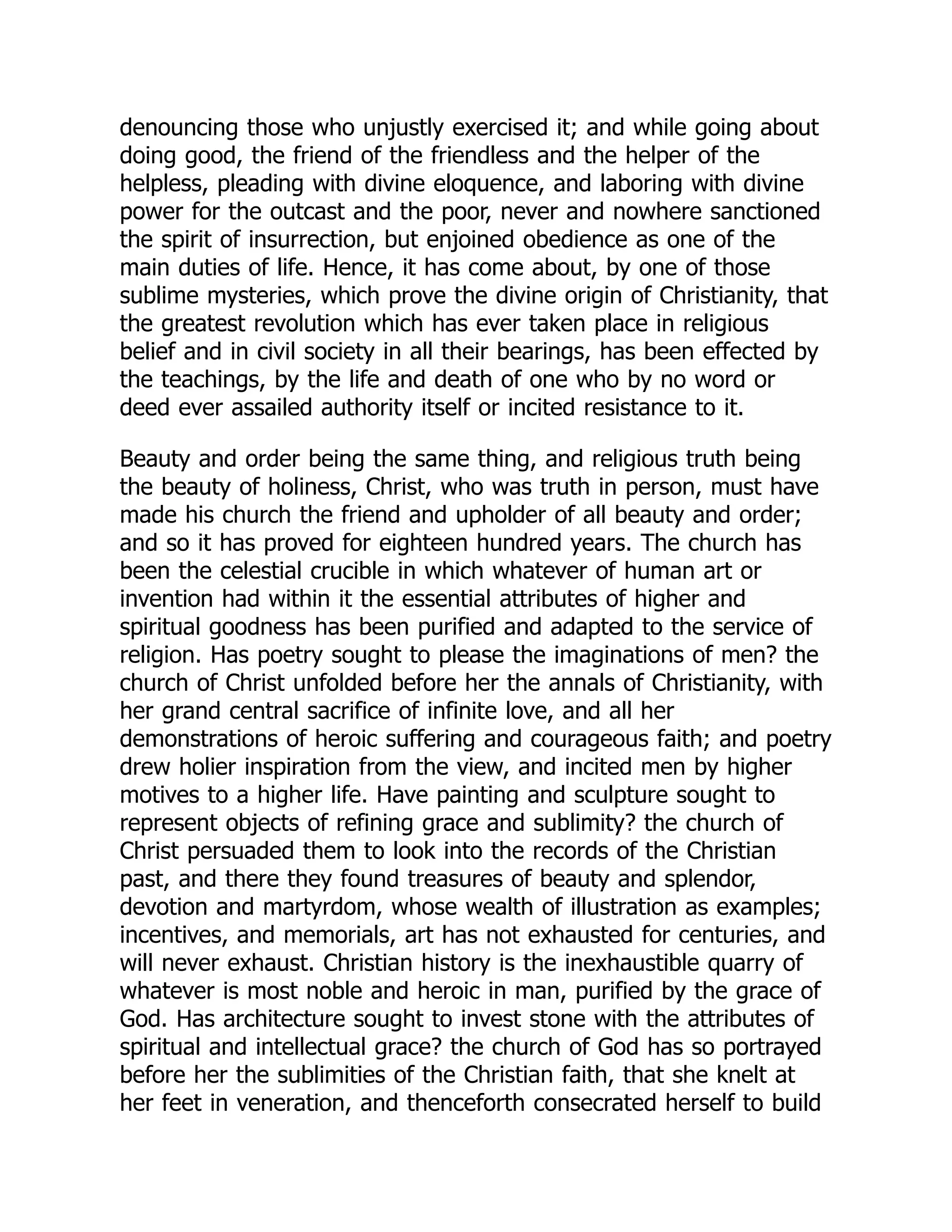 denouncing those who unjustly exercised it; and while going about
doing good, the friend of the friendless and the helper of the
helpless, pleading with divine eloquence, and laboring with divine
power for the outcast and the poor, never and nowhere sanctioned
the spirit of insurrection, but enjoined obedience as one of the
main duties of life. Hence, it has come about, by one of those
sublime mysteries, which prove the divine origin of Christianity, that
the greatest revolution which has ever taken place in religious
belief and in civil society in all their bearings, has been effected by
the teachings, by the life and death of one who by no word or
deed ever assailed authority itself or incited resistance to it.
Beauty and order being the same thing, and religious truth being
the beauty of holiness, Christ, who was truth in person, must have
made his church the friend and upholder of all beauty and order;
and so it has proved for eighteen hundred years. The church has
been the celestial crucible in which whatever of human art or
invention had within it the essential attributes of higher and
spiritual goodness has been purified and adapted to the service of
religion. Has poetry sought to please the imaginations of men? the
church of Christ unfolded before her the annals of Christianity, with
her grand central sacrifice of infinite love, and all her
demonstrations of heroic suffering and courageous faith; and poetry
drew holier inspiration from the view, and incited men by higher
motives to a higher life. Have painting and sculpture sought to
represent objects of refining grace and sublimity? the church of
Christ persuaded them to look into the records of the Christian
past, and there they found treasures of beauty and splendor,
devotion and martyrdom, whose wealth of illustration as examples;
incentives, and memorials, art has not exhausted for centuries, and
will never exhaust. Christian history is the inexhaustible quarry of
whatever is most noble and heroic in man, purified by the grace of
God. Has architecture sought to invest stone with the attributes of
spiritual and intellectual grace? the church of God has so portrayed
before her the sublimities of the Christian faith, that she knelt at
her feet in veneration, and thenceforth consecrated herself to build
 