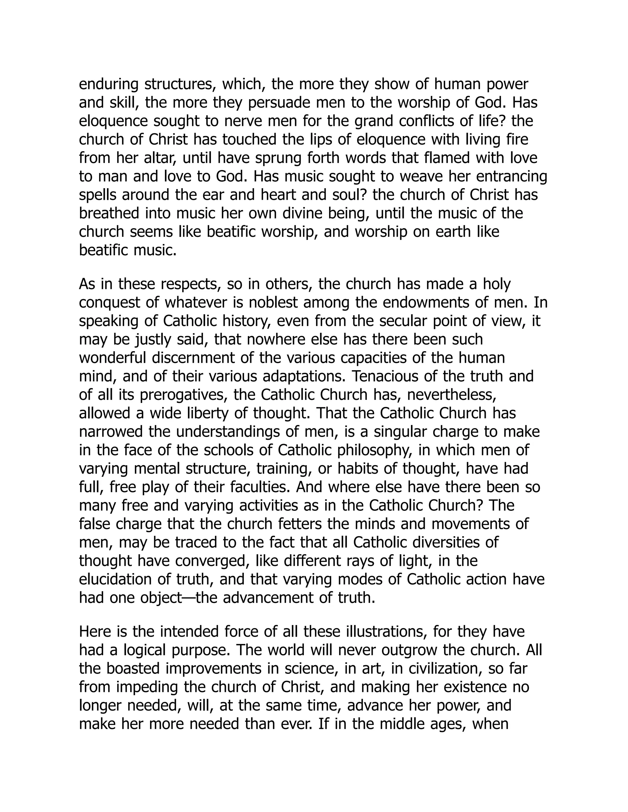 enduring structures, which, the more they show of human power
and skill, the more they persuade men to the worship of God. Has
eloquence sought to nerve men for the grand conflicts of life? the
church of Christ has touched the lips of eloquence with living fire
from her altar, until have sprung forth words that flamed with love
to man and love to God. Has music sought to weave her entrancing
spells around the ear and heart and soul? the church of Christ has
breathed into music her own divine being, until the music of the
church seems like beatific worship, and worship on earth like
beatific music.
As in these respects, so in others, the church has made a holy
conquest of whatever is noblest among the endowments of men. In
speaking of Catholic history, even from the secular point of view, it
may be justly said, that nowhere else has there been such
wonderful discernment of the various capacities of the human
mind, and of their various adaptations. Tenacious of the truth and
of all its prerogatives, the Catholic Church has, nevertheless,
allowed a wide liberty of thought. That the Catholic Church has
narrowed the understandings of men, is a singular charge to make
in the face of the schools of Catholic philosophy, in which men of
varying mental structure, training, or habits of thought, have had
full, free play of their faculties. And where else have there been so
many free and varying activities as in the Catholic Church? The
false charge that the church fetters the minds and movements of
men, may be traced to the fact that all Catholic diversities of
thought have converged, like different rays of light, in the
elucidation of truth, and that varying modes of Catholic action have
had one object—the advancement of truth.
Here is the intended force of all these illustrations, for they have
had a logical purpose. The world will never outgrow the church. All
the boasted improvements in science, in art, in civilization, so far
from impeding the church of Christ, and making her existence no
longer needed, will, at the same time, advance her power, and
make her more needed than ever. If in the middle ages, when
 