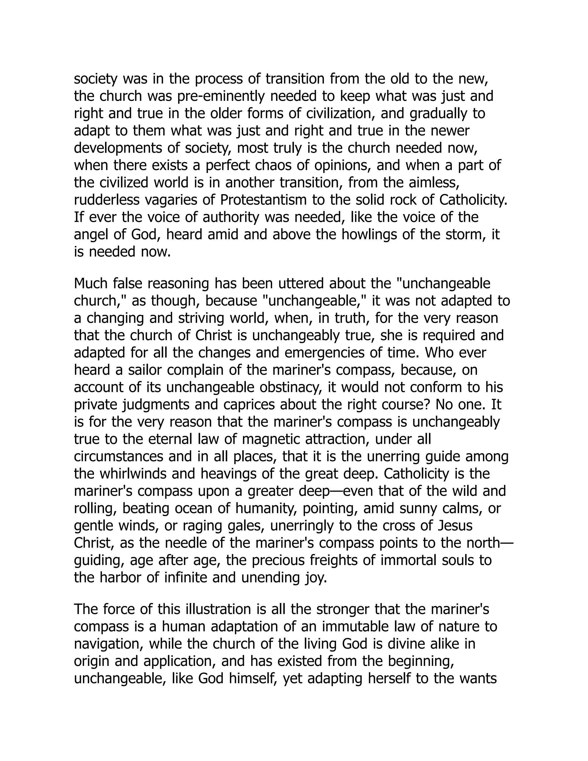 society was in the process of transition from the old to the new,
the church was pre-eminently needed to keep what was just and
right and true in the older forms of civilization, and gradually to
adapt to them what was just and right and true in the newer
developments of society, most truly is the church needed now,
when there exists a perfect chaos of opinions, and when a part of
the civilized world is in another transition, from the aimless,
rudderless vagaries of Protestantism to the solid rock of Catholicity.
If ever the voice of authority was needed, like the voice of the
angel of God, heard amid and above the howlings of the storm, it
is needed now.
Much false reasoning has been uttered about the unchangeable
church, as though, because unchangeable, it was not adapted to
a changing and striving world, when, in truth, for the very reason
that the church of Christ is unchangeably true, she is required and
adapted for all the changes and emergencies of time. Who ever
heard a sailor complain of the mariner's compass, because, on
account of its unchangeable obstinacy, it would not conform to his
private judgments and caprices about the right course? No one. It
is for the very reason that the mariner's compass is unchangeably
true to the eternal law of magnetic attraction, under all
circumstances and in all places, that it is the unerring guide among
the whirlwinds and heavings of the great deep. Catholicity is the
mariner's compass upon a greater deep—even that of the wild and
rolling, beating ocean of humanity, pointing, amid sunny calms, or
gentle winds, or raging gales, unerringly to the cross of Jesus
Christ, as the needle of the mariner's compass points to the north—
guiding, age after age, the precious freights of immortal souls to
the harbor of infinite and unending joy.
The force of this illustration is all the stronger that the mariner's
compass is a human adaptation of an immutable law of nature to
navigation, while the church of the living God is divine alike in
origin and application, and has existed from the beginning,
unchangeable, like God himself, yet adapting herself to the wants
 