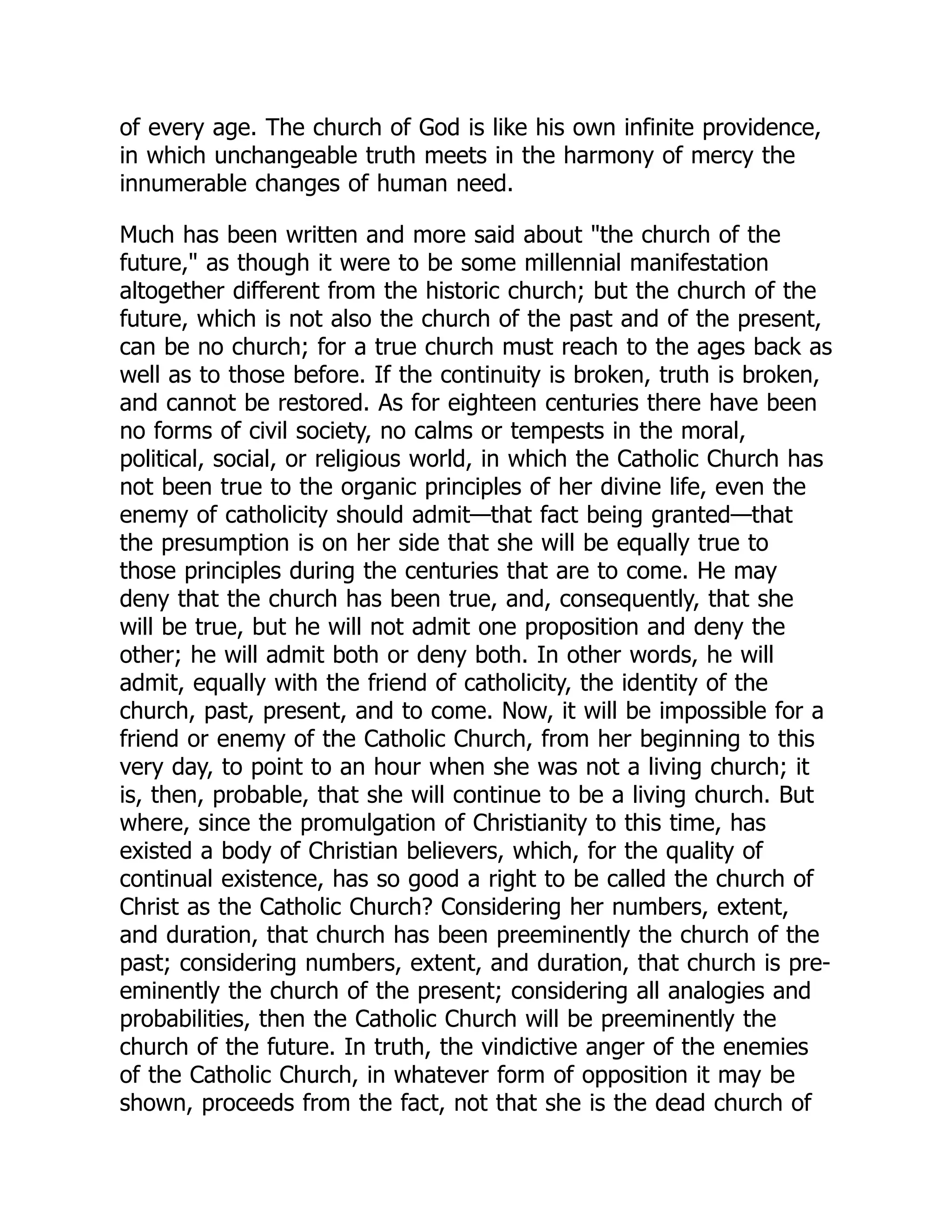 of every age. The church of God is like his own infinite providence,
in which unchangeable truth meets in the harmony of mercy the
innumerable changes of human need.
Much has been written and more said about the church of the
future, as though it were to be some millennial manifestation
altogether different from the historic church; but the church of the
future, which is not also the church of the past and of the present,
can be no church; for a true church must reach to the ages back as
well as to those before. If the continuity is broken, truth is broken,
and cannot be restored. As for eighteen centuries there have been
no forms of civil society, no calms or tempests in the moral,
political, social, or religious world, in which the Catholic Church has
not been true to the organic principles of her divine life, even the
enemy of catholicity should admit—that fact being granted—that
the presumption is on her side that she will be equally true to
those principles during the centuries that are to come. He may
deny that the church has been true, and, consequently, that she
will be true, but he will not admit one proposition and deny the
other; he will admit both or deny both. In other words, he will
admit, equally with the friend of catholicity, the identity of the
church, past, present, and to come. Now, it will be impossible for a
friend or enemy of the Catholic Church, from her beginning to this
very day, to point to an hour when she was not a living church; it
is, then, probable, that she will continue to be a living church. But
where, since the promulgation of Christianity to this time, has
existed a body of Christian believers, which, for the quality of
continual existence, has so good a right to be called the church of
Christ as the Catholic Church? Considering her numbers, extent,
and duration, that church has been preeminently the church of the
past; considering numbers, extent, and duration, that church is pre-
eminently the church of the present; considering all analogies and
probabilities, then the Catholic Church will be preeminently the
church of the future. In truth, the vindictive anger of the enemies
of the Catholic Church, in whatever form of opposition it may be
shown, proceeds from the fact, not that she is the dead church of
 