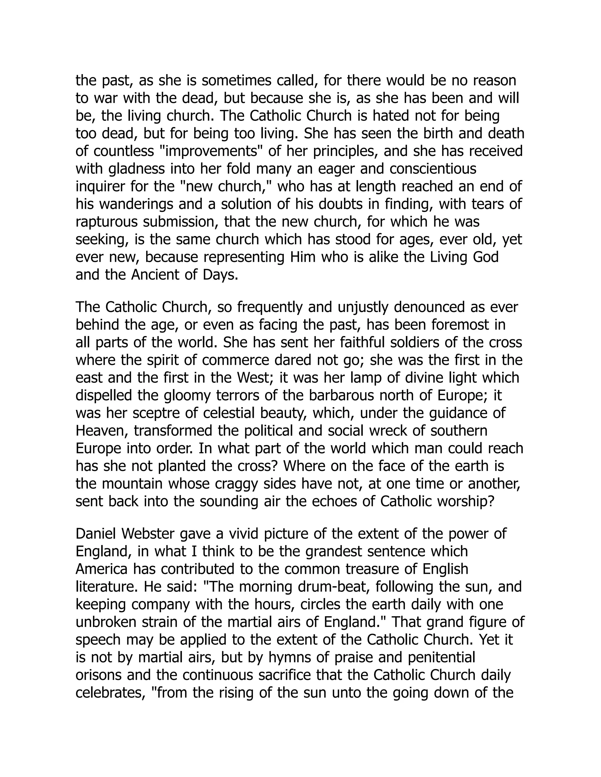 the past, as she is sometimes called, for there would be no reason
to war with the dead, but because she is, as she has been and will
be, the living church. The Catholic Church is hated not for being
too dead, but for being too living. She has seen the birth and death
of countless improvements of her principles, and she has received
with gladness into her fold many an eager and conscientious
inquirer for the new church, who has at length reached an end of
his wanderings and a solution of his doubts in finding, with tears of
rapturous submission, that the new church, for which he was
seeking, is the same church which has stood for ages, ever old, yet
ever new, because representing Him who is alike the Living God
and the Ancient of Days.
The Catholic Church, so frequently and unjustly denounced as ever
behind the age, or even as facing the past, has been foremost in
all parts of the world. She has sent her faithful soldiers of the cross
where the spirit of commerce dared not go; she was the first in the
east and the first in the West; it was her lamp of divine light which
dispelled the gloomy terrors of the barbarous north of Europe; it
was her sceptre of celestial beauty, which, under the guidance of
Heaven, transformed the political and social wreck of southern
Europe into order. In what part of the world which man could reach
has she not planted the cross? Where on the face of the earth is
the mountain whose craggy sides have not, at one time or another,
sent back into the sounding air the echoes of Catholic worship?
Daniel Webster gave a vivid picture of the extent of the power of
England, in what I think to be the grandest sentence which
America has contributed to the common treasure of English
literature. He said: The morning drum-beat, following the sun, and
keeping company with the hours, circles the earth daily with one
unbroken strain of the martial airs of England. That grand figure of
speech may be applied to the extent of the Catholic Church. Yet it
is not by martial airs, but by hymns of praise and penitential
orisons and the continuous sacrifice that the Catholic Church daily
celebrates, from the rising of the sun unto the going down of the
 