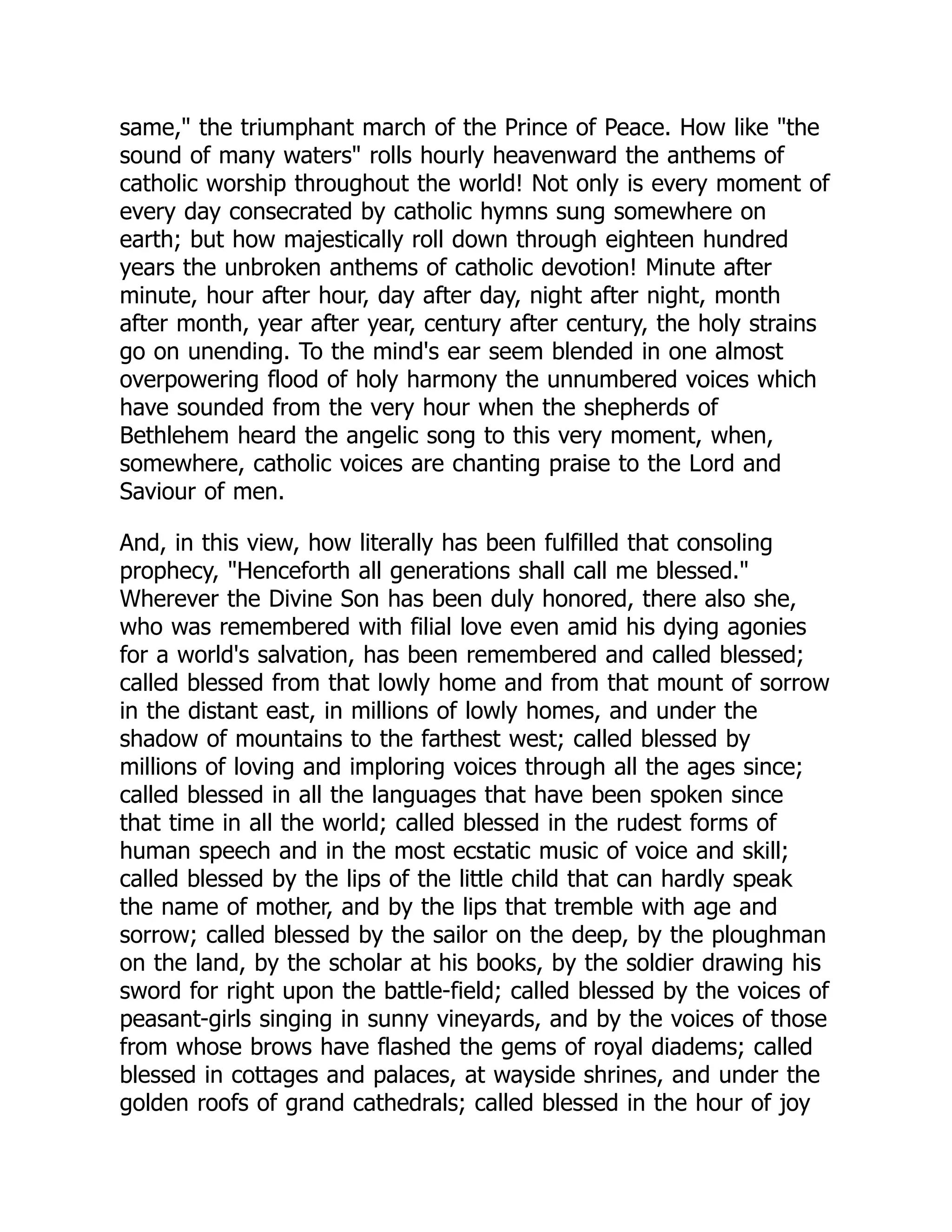 same, the triumphant march of the Prince of Peace. How like the
sound of many waters rolls hourly heavenward the anthems of
catholic worship throughout the world! Not only is every moment of
every day consecrated by catholic hymns sung somewhere on
earth; but how majestically roll down through eighteen hundred
years the unbroken anthems of catholic devotion! Minute after
minute, hour after hour, day after day, night after night, month
after month, year after year, century after century, the holy strains
go on unending. To the mind's ear seem blended in one almost
overpowering flood of holy harmony the unnumbered voices which
have sounded from the very hour when the shepherds of
Bethlehem heard the angelic song to this very moment, when,
somewhere, catholic voices are chanting praise to the Lord and
Saviour of men.
And, in this view, how literally has been fulfilled that consoling
prophecy, Henceforth all generations shall call me blessed.
Wherever the Divine Son has been duly honored, there also she,
who was remembered with filial love even amid his dying agonies
for a world's salvation, has been remembered and called blessed;
called blessed from that lowly home and from that mount of sorrow
in the distant east, in millions of lowly homes, and under the
shadow of mountains to the farthest west; called blessed by
millions of loving and imploring voices through all the ages since;
called blessed in all the languages that have been spoken since
that time in all the world; called blessed in the rudest forms of
human speech and in the most ecstatic music of voice and skill;
called blessed by the lips of the little child that can hardly speak
the name of mother, and by the lips that tremble with age and
sorrow; called blessed by the sailor on the deep, by the ploughman
on the land, by the scholar at his books, by the soldier drawing his
sword for right upon the battle-field; called blessed by the voices of
peasant-girls singing in sunny vineyards, and by the voices of those
from whose brows have flashed the gems of royal diadems; called
blessed in cottages and palaces, at wayside shrines, and under the
golden roofs of grand cathedrals; called blessed in the hour of joy
 