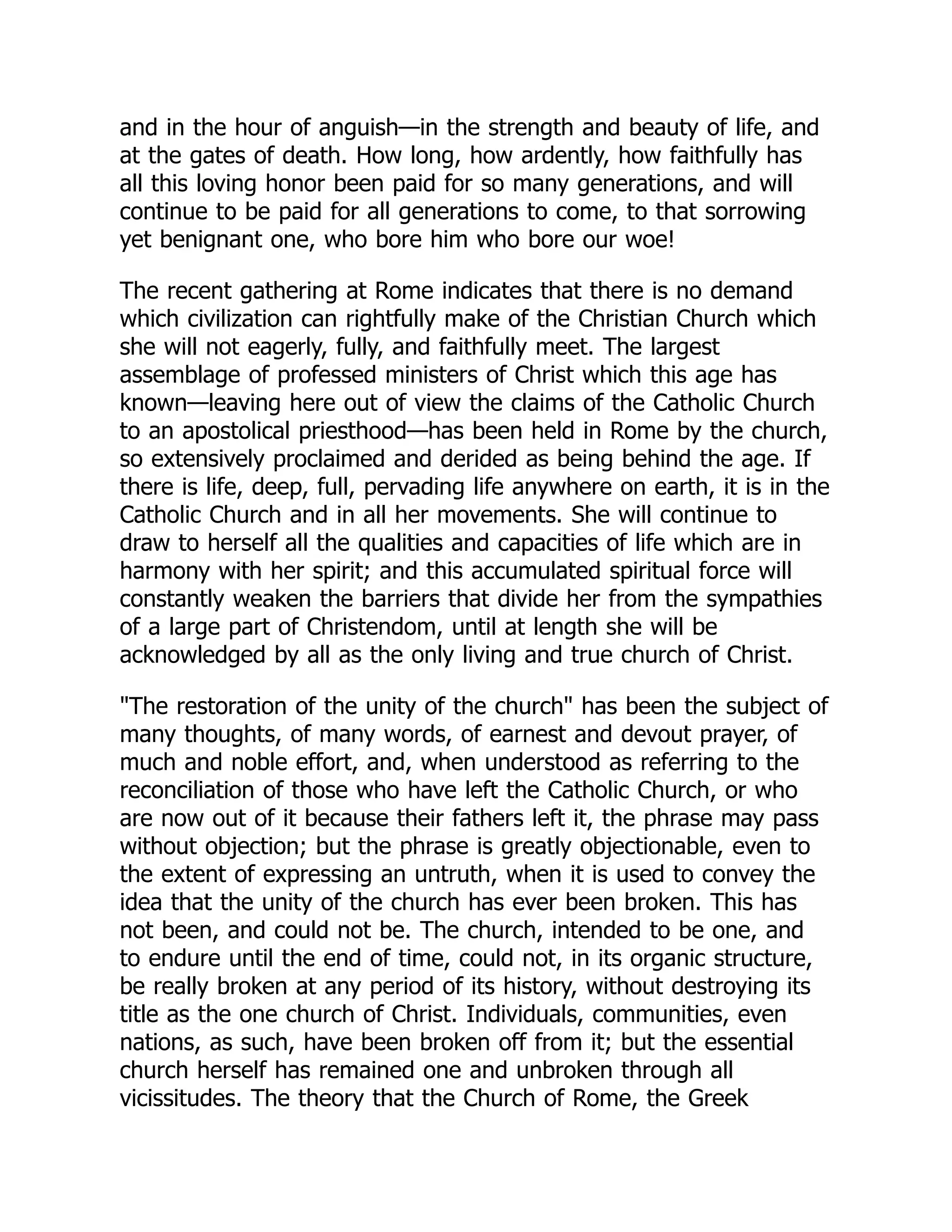 and in the hour of anguish—in the strength and beauty of life, and
at the gates of death. How long, how ardently, how faithfully has
all this loving honor been paid for so many generations, and will
continue to be paid for all generations to come, to that sorrowing
yet benignant one, who bore him who bore our woe!
The recent gathering at Rome indicates that there is no demand
which civilization can rightfully make of the Christian Church which
she will not eagerly, fully, and faithfully meet. The largest
assemblage of professed ministers of Christ which this age has
known—leaving here out of view the claims of the Catholic Church
to an apostolical priesthood—has been held in Rome by the church,
so extensively proclaimed and derided as being behind the age. If
there is life, deep, full, pervading life anywhere on earth, it is in the
Catholic Church and in all her movements. She will continue to
draw to herself all the qualities and capacities of life which are in
harmony with her spirit; and this accumulated spiritual force will
constantly weaken the barriers that divide her from the sympathies
of a large part of Christendom, until at length she will be
acknowledged by all as the only living and true church of Christ.
The restoration of the unity of the church has been the subject of
many thoughts, of many words, of earnest and devout prayer, of
much and noble effort, and, when understood as referring to the
reconciliation of those who have left the Catholic Church, or who
are now out of it because their fathers left it, the phrase may pass
without objection; but the phrase is greatly objectionable, even to
the extent of expressing an untruth, when it is used to convey the
idea that the unity of the church has ever been broken. This has
not been, and could not be. The church, intended to be one, and
to endure until the end of time, could not, in its organic structure,
be really broken at any period of its history, without destroying its
title as the one church of Christ. Individuals, communities, even
nations, as such, have been broken off from it; but the essential
church herself has remained one and unbroken through all
vicissitudes. The theory that the Church of Rome, the Greek
 