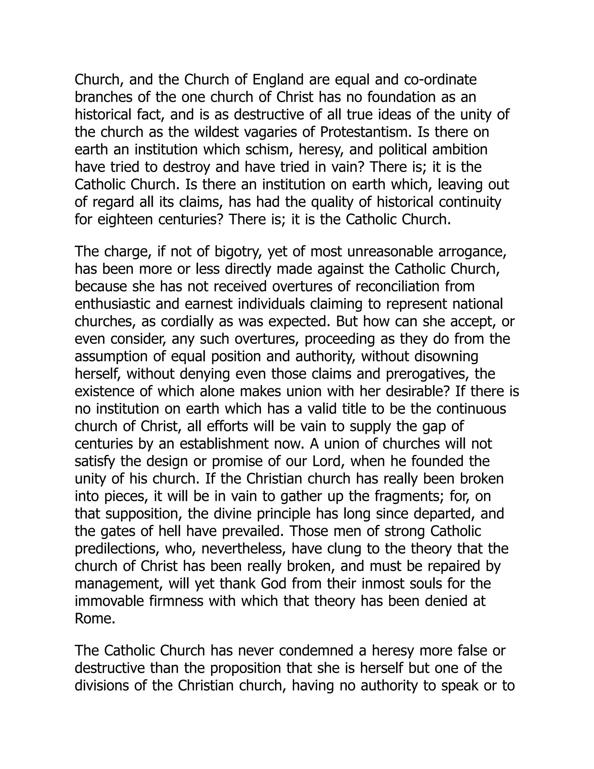 Church, and the Church of England are equal and co-ordinate
branches of the one church of Christ has no foundation as an
historical fact, and is as destructive of all true ideas of the unity of
the church as the wildest vagaries of Protestantism. Is there on
earth an institution which schism, heresy, and political ambition
have tried to destroy and have tried in vain? There is; it is the
Catholic Church. Is there an institution on earth which, leaving out
of regard all its claims, has had the quality of historical continuity
for eighteen centuries? There is; it is the Catholic Church.
The charge, if not of bigotry, yet of most unreasonable arrogance,
has been more or less directly made against the Catholic Church,
because she has not received overtures of reconciliation from
enthusiastic and earnest individuals claiming to represent national
churches, as cordially as was expected. But how can she accept, or
even consider, any such overtures, proceeding as they do from the
assumption of equal position and authority, without disowning
herself, without denying even those claims and prerogatives, the
existence of which alone makes union with her desirable? If there is
no institution on earth which has a valid title to be the continuous
church of Christ, all efforts will be vain to supply the gap of
centuries by an establishment now. A union of churches will not
satisfy the design or promise of our Lord, when he founded the
unity of his church. If the Christian church has really been broken
into pieces, it will be in vain to gather up the fragments; for, on
that supposition, the divine principle has long since departed, and
the gates of hell have prevailed. Those men of strong Catholic
predilections, who, nevertheless, have clung to the theory that the
church of Christ has been really broken, and must be repaired by
management, will yet thank God from their inmost souls for the
immovable firmness with which that theory has been denied at
Rome.
The Catholic Church has never condemned a heresy more false or
destructive than the proposition that she is herself but one of the
divisions of the Christian church, having no authority to speak or to
 