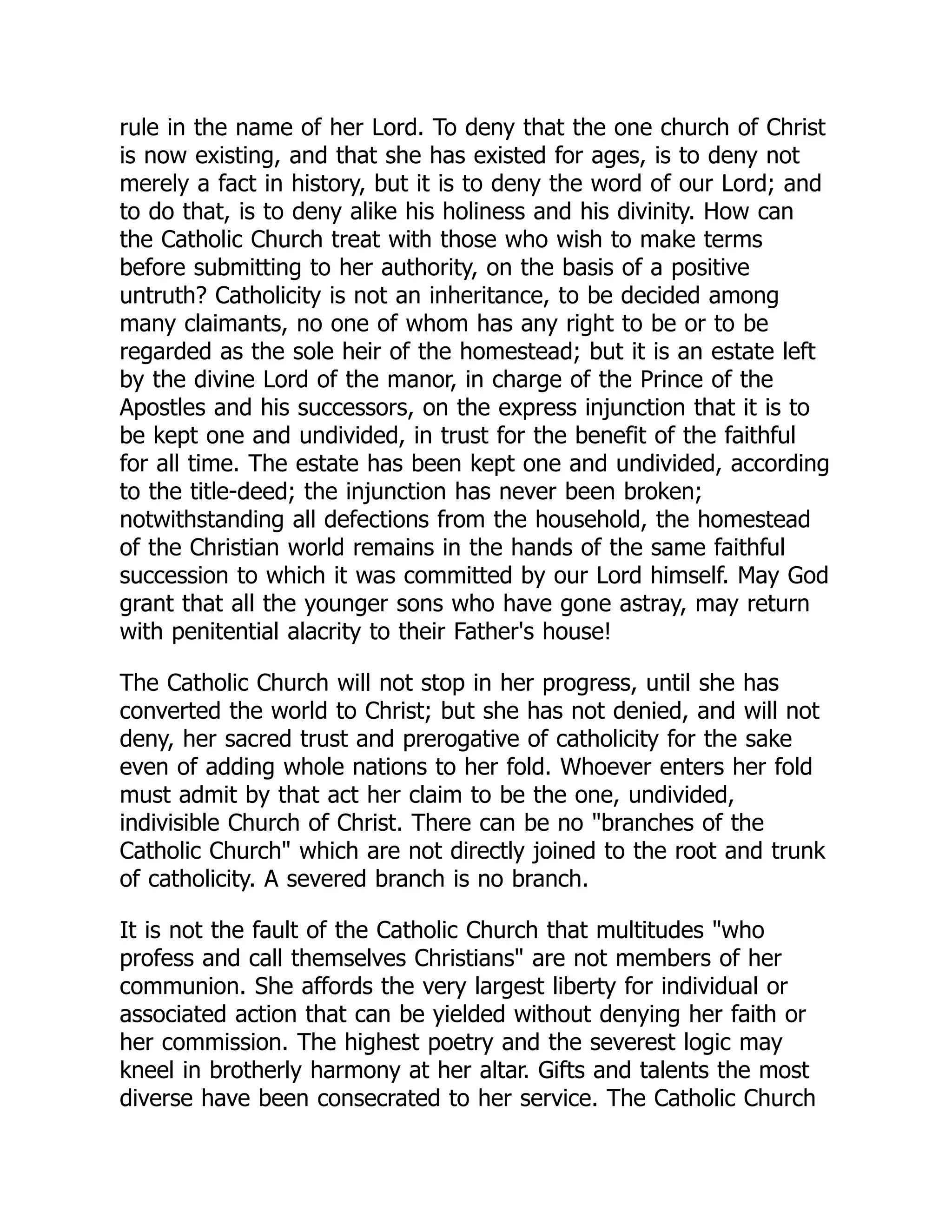 rule in the name of her Lord. To deny that the one church of Christ
is now existing, and that she has existed for ages, is to deny not
merely a fact in history, but it is to deny the word of our Lord; and
to do that, is to deny alike his holiness and his divinity. How can
the Catholic Church treat with those who wish to make terms
before submitting to her authority, on the basis of a positive
untruth? Catholicity is not an inheritance, to be decided among
many claimants, no one of whom has any right to be or to be
regarded as the sole heir of the homestead; but it is an estate left
by the divine Lord of the manor, in charge of the Prince of the
Apostles and his successors, on the express injunction that it is to
be kept one and undivided, in trust for the benefit of the faithful
for all time. The estate has been kept one and undivided, according
to the title-deed; the injunction has never been broken;
notwithstanding all defections from the household, the homestead
of the Christian world remains in the hands of the same faithful
succession to which it was committed by our Lord himself. May God
grant that all the younger sons who have gone astray, may return
with penitential alacrity to their Father's house!
The Catholic Church will not stop in her progress, until she has
converted the world to Christ; but she has not denied, and will not
deny, her sacred trust and prerogative of catholicity for the sake
even of adding whole nations to her fold. Whoever enters her fold
must admit by that act her claim to be the one, undivided,
indivisible Church of Christ. There can be no branches of the
Catholic Church which are not directly joined to the root and trunk
of catholicity. A severed branch is no branch.
It is not the fault of the Catholic Church that multitudes who
profess and call themselves Christians are not members of her
communion. She affords the very largest liberty for individual or
associated action that can be yielded without denying her faith or
her commission. The highest poetry and the severest logic may
kneel in brotherly harmony at her altar. Gifts and talents the most
diverse have been consecrated to her service. The Catholic Church
 
