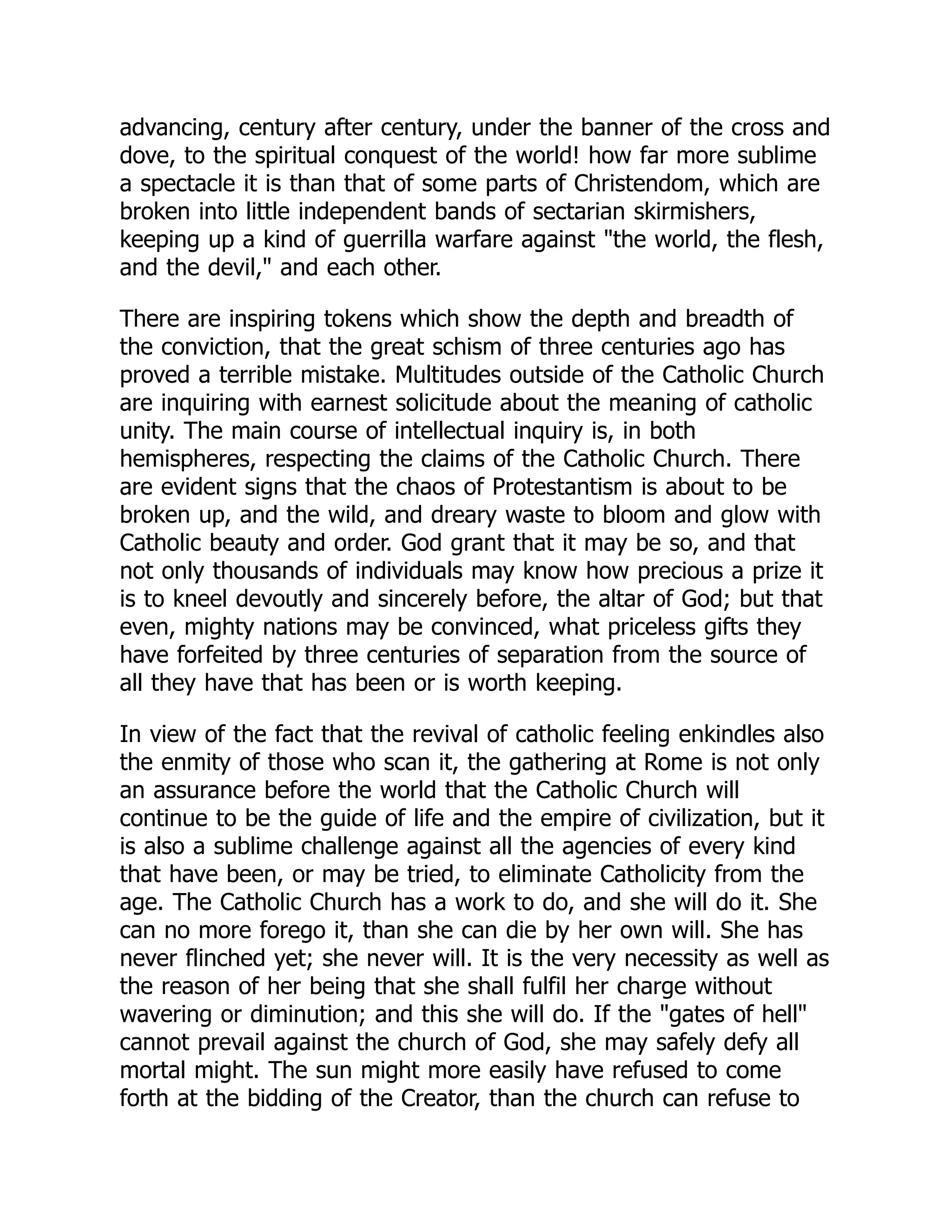 advancing, century after century, under the banner of the cross and
dove, to the spiritual conquest of the world! how far more sublime
a spectacle it is than that of some parts of Christendom, which are
broken into little independent bands of sectarian skirmishers,
keeping up a kind of guerrilla warfare against the world, the flesh,
and the devil, and each other.
There are inspiring tokens which show the depth and breadth of
the conviction, that the great schism of three centuries ago has
proved a terrible mistake. Multitudes outside of the Catholic Church
are inquiring with earnest solicitude about the meaning of catholic
unity. The main course of intellectual inquiry is, in both
hemispheres, respecting the claims of the Catholic Church. There
are evident signs that the chaos of Protestantism is about to be
broken up, and the wild, and dreary waste to bloom and glow with
Catholic beauty and order. God grant that it may be so, and that
not only thousands of individuals may know how precious a prize it
is to kneel devoutly and sincerely before, the altar of God; but that
even, mighty nations may be convinced, what priceless gifts they
have forfeited by three centuries of separation from the source of
all they have that has been or is worth keeping.
In view of the fact that the revival of catholic feeling enkindles also
the enmity of those who scan it, the gathering at Rome is not only
an assurance before the world that the Catholic Church will
continue to be the guide of life and the empire of civilization, but it
is also a sublime challenge against all the agencies of every kind
that have been, or may be tried, to eliminate Catholicity from the
age. The Catholic Church has a work to do, and she will do it. She
can no more forego it, than she can die by her own will. She has
never flinched yet; she never will. It is the very necessity as well as
the reason of her being that she shall fulfil her charge without
wavering or diminution; and this she will do. If the gates of hell
cannot prevail against the church of God, she may safely defy all
mortal might. The sun might more easily have refused to come
forth at the bidding of the Creator, than the church can refuse to
 