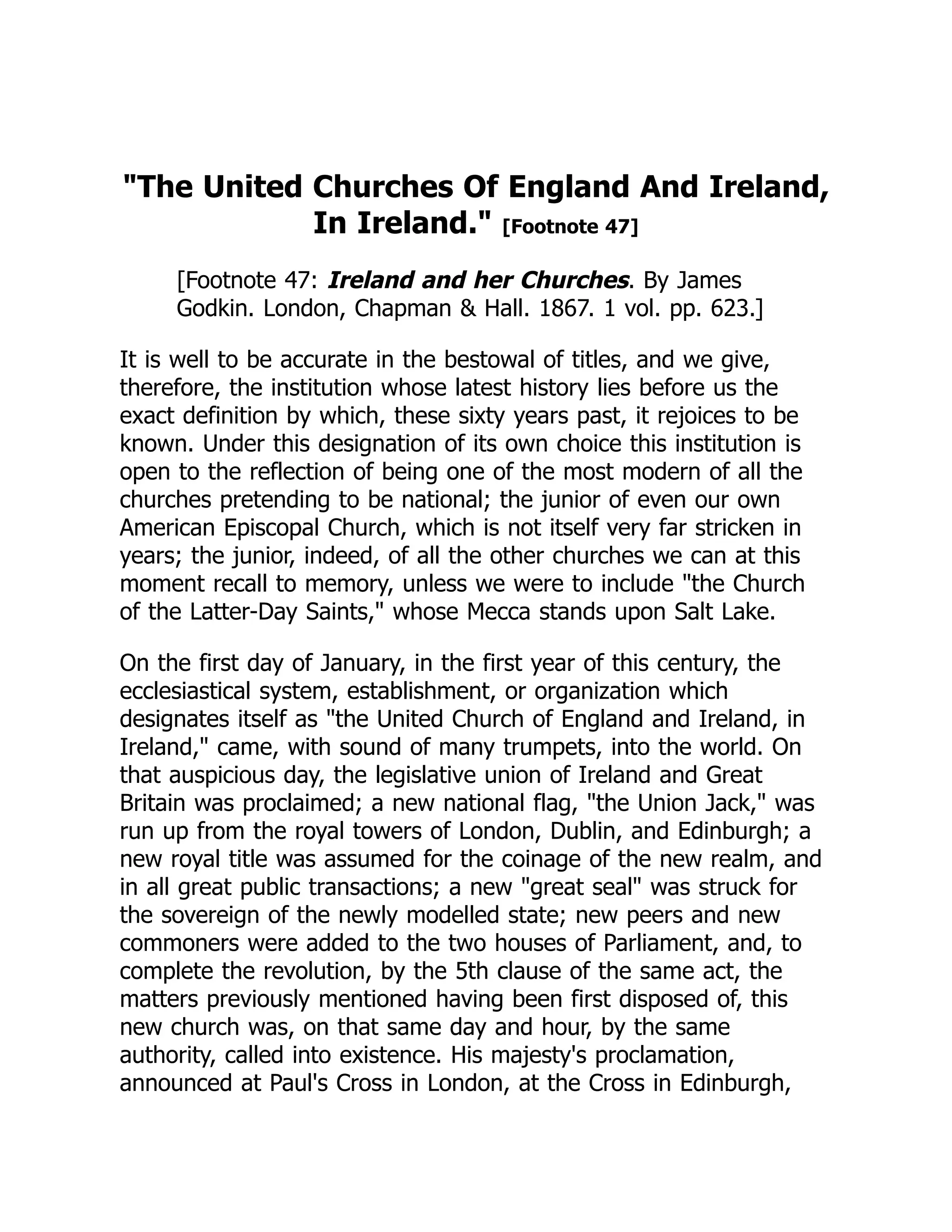 The United Churches Of England And Ireland,
In Ireland. [Footnote 47]
[Footnote 47: Ireland and her Churches. By James
Godkin. London, Chapman  Hall. 1867. 1 vol. pp. 623.]
It is well to be accurate in the bestowal of titles, and we give,
therefore, the institution whose latest history lies before us the
exact definition by which, these sixty years past, it rejoices to be
known. Under this designation of its own choice this institution is
open to the reflection of being one of the most modern of all the
churches pretending to be national; the junior of even our own
American Episcopal Church, which is not itself very far stricken in
years; the junior, indeed, of all the other churches we can at this
moment recall to memory, unless we were to include the Church
of the Latter-Day Saints, whose Mecca stands upon Salt Lake.
On the first day of January, in the first year of this century, the
ecclesiastical system, establishment, or organization which
designates itself as the United Church of England and Ireland, in
Ireland, came, with sound of many trumpets, into the world. On
that auspicious day, the legislative union of Ireland and Great
Britain was proclaimed; a new national flag, the Union Jack, was
run up from the royal towers of London, Dublin, and Edinburgh; a
new royal title was assumed for the coinage of the new realm, and
in all great public transactions; a new great seal was struck for
the sovereign of the newly modelled state; new peers and new
commoners were added to the two houses of Parliament, and, to
complete the revolution, by the 5th clause of the same act, the
matters previously mentioned having been first disposed of, this
new church was, on that same day and hour, by the same
authority, called into existence. His majesty's proclamation,
announced at Paul's Cross in London, at the Cross in Edinburgh,
 