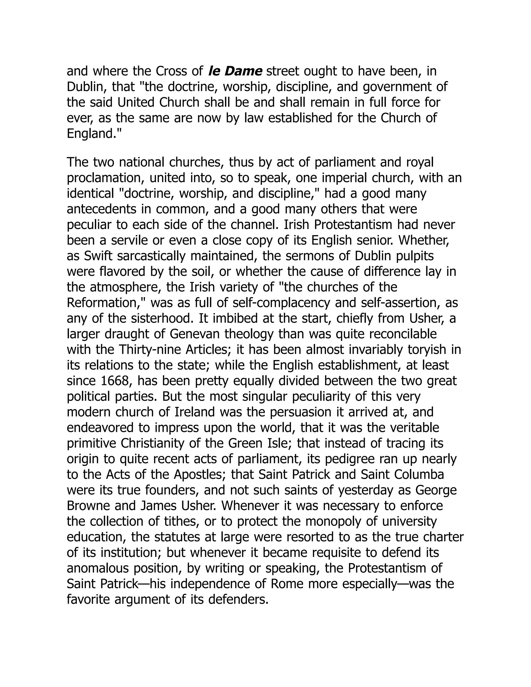 and where the Cross of le Dame street ought to have been, in
Dublin, that the doctrine, worship, discipline, and government of
the said United Church shall be and shall remain in full force for
ever, as the same are now by law established for the Church of
England.
The two national churches, thus by act of parliament and royal
proclamation, united into, so to speak, one imperial church, with an
identical doctrine, worship, and discipline, had a good many
antecedents in common, and a good many others that were
peculiar to each side of the channel. Irish Protestantism had never
been a servile or even a close copy of its English senior. Whether,
as Swift sarcastically maintained, the sermons of Dublin pulpits
were flavored by the soil, or whether the cause of difference lay in
the atmosphere, the Irish variety of the churches of the
Reformation, was as full of self-complacency and self-assertion, as
any of the sisterhood. It imbibed at the start, chiefly from Usher, a
larger draught of Genevan theology than was quite reconcilable
with the Thirty-nine Articles; it has been almost invariably toryish in
its relations to the state; while the English establishment, at least
since 1668, has been pretty equally divided between the two great
political parties. But the most singular peculiarity of this very
modern church of Ireland was the persuasion it arrived at, and
endeavored to impress upon the world, that it was the veritable
primitive Christianity of the Green Isle; that instead of tracing its
origin to quite recent acts of parliament, its pedigree ran up nearly
to the Acts of the Apostles; that Saint Patrick and Saint Columba
were its true founders, and not such saints of yesterday as George
Browne and James Usher. Whenever it was necessary to enforce
the collection of tithes, or to protect the monopoly of university
education, the statutes at large were resorted to as the true charter
of its institution; but whenever it became requisite to defend its
anomalous position, by writing or speaking, the Protestantism of
Saint Patrick—his independence of Rome more especially—was the
favorite argument of its defenders.
 