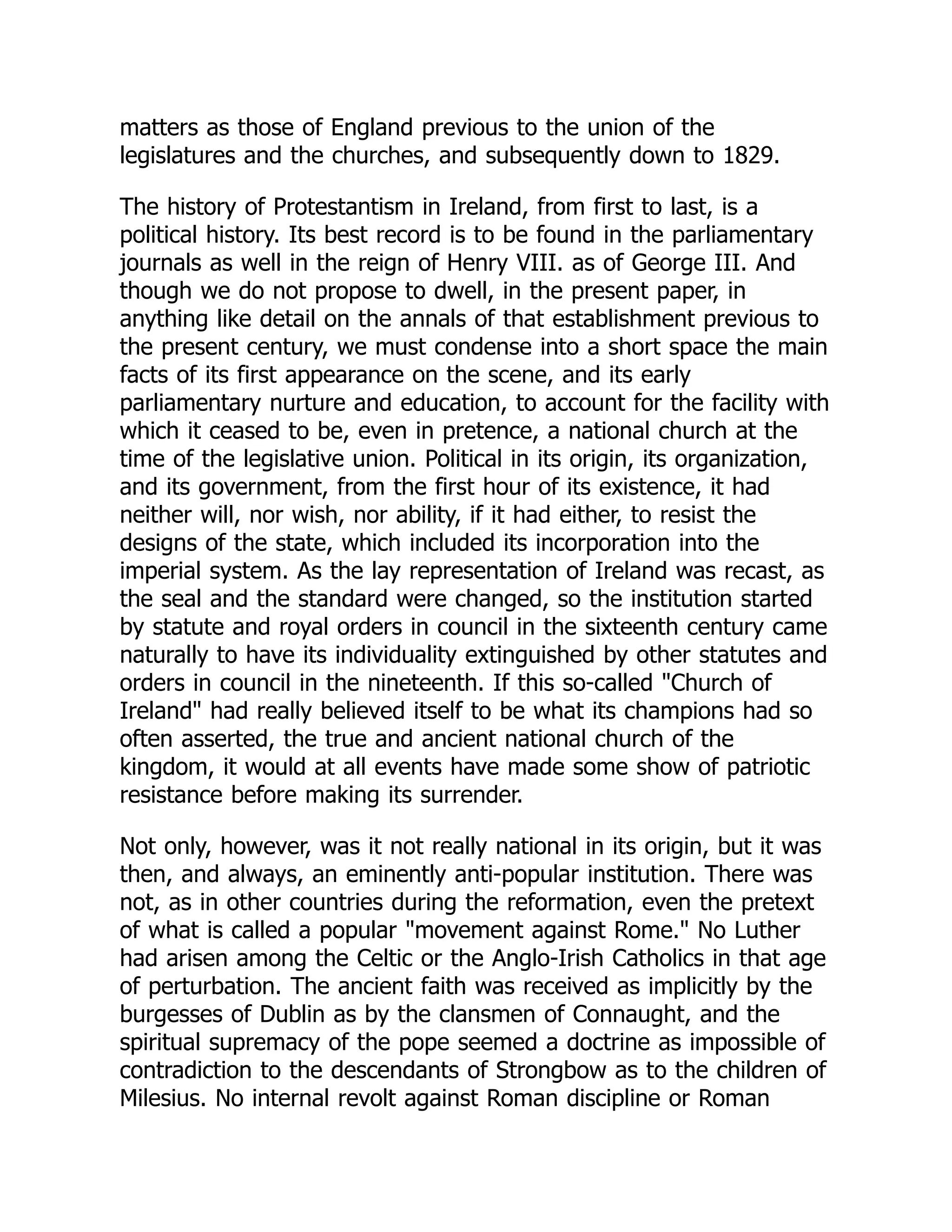 matters as those of England previous to the union of the
legislatures and the churches, and subsequently down to 1829.
The history of Protestantism in Ireland, from first to last, is a
political history. Its best record is to be found in the parliamentary
journals as well in the reign of Henry VIII. as of George III. And
though we do not propose to dwell, in the present paper, in
anything like detail on the annals of that establishment previous to
the present century, we must condense into a short space the main
facts of its first appearance on the scene, and its early
parliamentary nurture and education, to account for the facility with
which it ceased to be, even in pretence, a national church at the
time of the legislative union. Political in its origin, its organization,
and its government, from the first hour of its existence, it had
neither will, nor wish, nor ability, if it had either, to resist the
designs of the state, which included its incorporation into the
imperial system. As the lay representation of Ireland was recast, as
the seal and the standard were changed, so the institution started
by statute and royal orders in council in the sixteenth century came
naturally to have its individuality extinguished by other statutes and
orders in council in the nineteenth. If this so-called Church of
Ireland had really believed itself to be what its champions had so
often asserted, the true and ancient national church of the
kingdom, it would at all events have made some show of patriotic
resistance before making its surrender.
Not only, however, was it not really national in its origin, but it was
then, and always, an eminently anti-popular institution. There was
not, as in other countries during the reformation, even the pretext
of what is called a popular movement against Rome. No Luther
had arisen among the Celtic or the Anglo-Irish Catholics in that age
of perturbation. The ancient faith was received as implicitly by the
burgesses of Dublin as by the clansmen of Connaught, and the
spiritual supremacy of the pope seemed a doctrine as impossible of
contradiction to the descendants of Strongbow as to the children of
Milesius. No internal revolt against Roman discipline or Roman
 