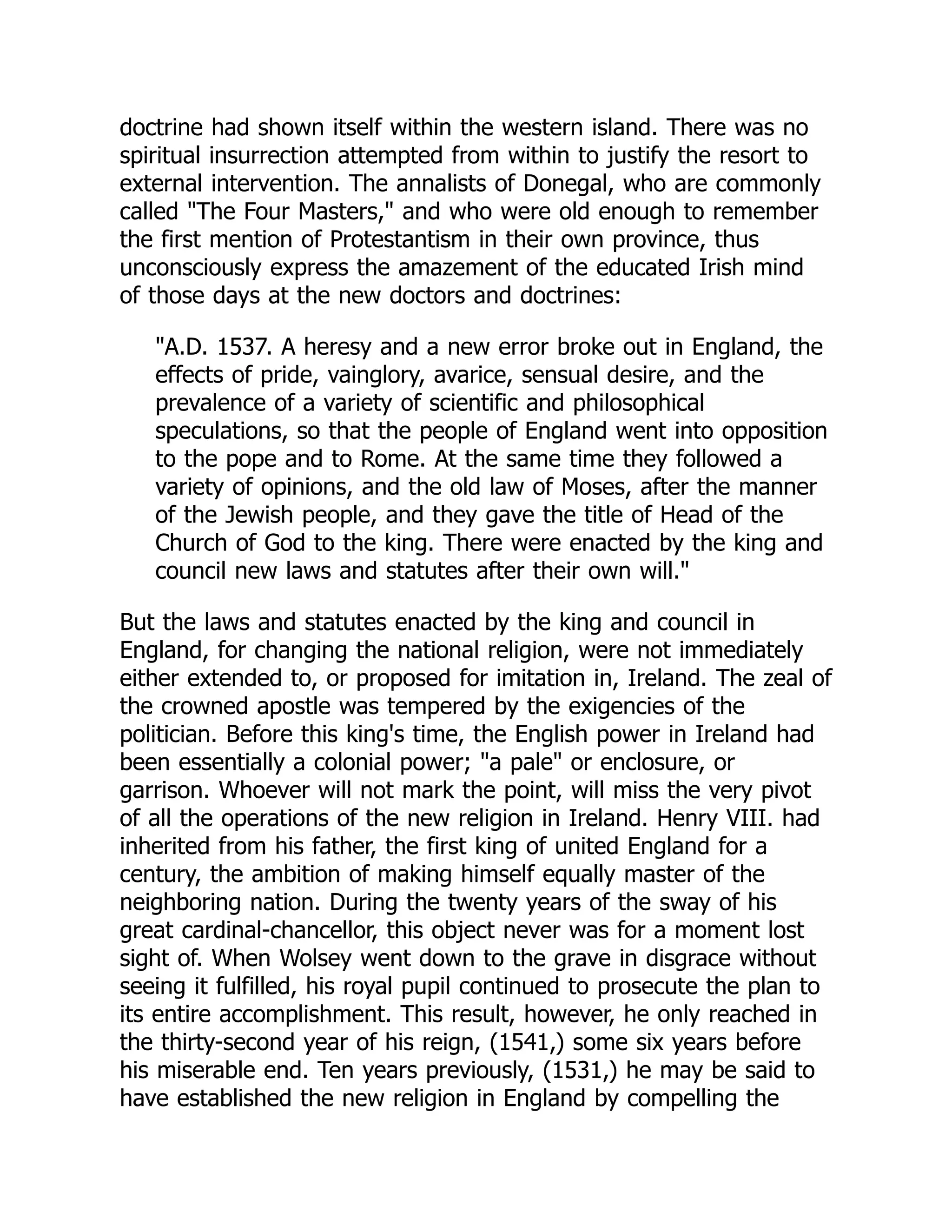 doctrine had shown itself within the western island. There was no
spiritual insurrection attempted from within to justify the resort to
external intervention. The annalists of Donegal, who are commonly
called The Four Masters, and who were old enough to remember
the first mention of Protestantism in their own province, thus
unconsciously express the amazement of the educated Irish mind
of those days at the new doctors and doctrines:
A.D. 1537. A heresy and a new error broke out in England, the
effects of pride, vainglory, avarice, sensual desire, and the
prevalence of a variety of scientific and philosophical
speculations, so that the people of England went into opposition
to the pope and to Rome. At the same time they followed a
variety of opinions, and the old law of Moses, after the manner
of the Jewish people, and they gave the title of Head of the
Church of God to the king. There were enacted by the king and
council new laws and statutes after their own will.
But the laws and statutes enacted by the king and council in
England, for changing the national religion, were not immediately
either extended to, or proposed for imitation in, Ireland. The zeal of
the crowned apostle was tempered by the exigencies of the
politician. Before this king's time, the English power in Ireland had
been essentially a colonial power; a pale or enclosure, or
garrison. Whoever will not mark the point, will miss the very pivot
of all the operations of the new religion in Ireland. Henry VIII. had
inherited from his father, the first king of united England for a
century, the ambition of making himself equally master of the
neighboring nation. During the twenty years of the sway of his
great cardinal-chancellor, this object never was for a moment lost
sight of. When Wolsey went down to the grave in disgrace without
seeing it fulfilled, his royal pupil continued to prosecute the plan to
its entire accomplishment. This result, however, he only reached in
the thirty-second year of his reign, (1541,) some six years before
his miserable end. Ten years previously, (1531,) he may be said to
have established the new religion in England by compelling the
 