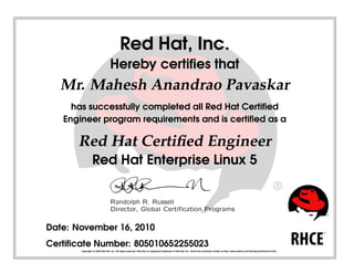 Red Hat, Inc.
Hereby certiﬁes that
Mr. Mahesh Anandrao Pavaskar
has successfully completed all Red Hat Certiﬁed
Engineer program requirements and is certiﬁed as a
Red Hat Certiﬁed Engineer
Red Hat Enterprise Linux 5
 
¡¢
£¤
¥
¦§
 
¨
 
©


¥
¥




¤


¥
¤

¡
¥




!

¡


¤
¢


¤
#

¡$

Date: November 16, 2010
Certiﬁcate Number: 805010652255023
Copyright (c) 2003 Red Hat, Inc. All rights reserved. Red Hat is a registered trademark of Red Hat, Inc. Verify this certiﬁcate number at http://www.redhat.com/training/certiﬁcation/verify
 