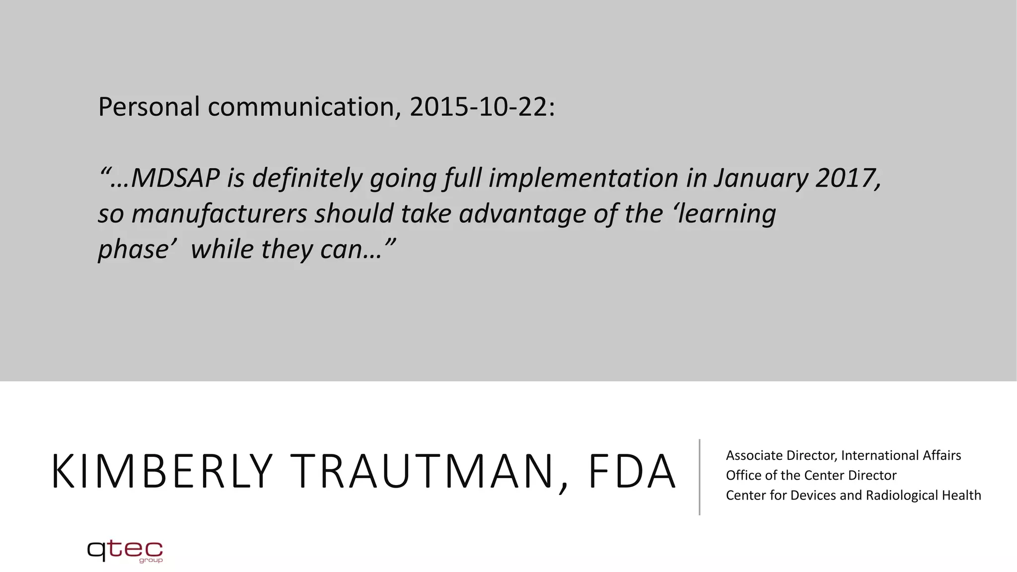 KIMBERLY TRAUTMAN, FDA
Associate Director, International Affairs
Office of the Center Director
Center for Devices and Radiological Health
Personal communication, 2015-10-22:
“…MDSAP is definitely going full implementation in January 2017,
so manufacturers should take advantage of the ‘learning
phase’ while they can…”
 