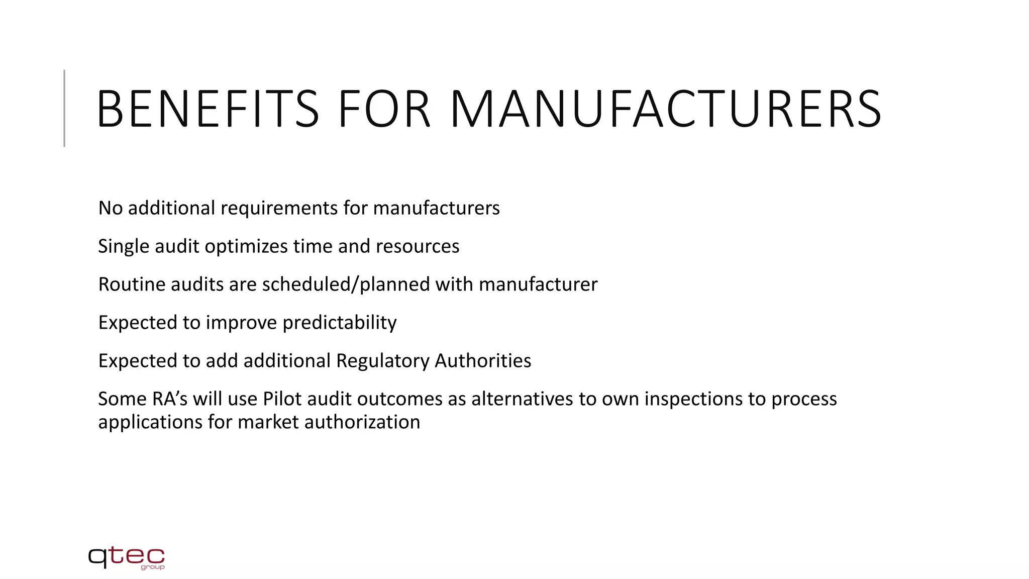 BENEFITS FOR MANUFACTURERS
No additional requirements for manufacturers
Single audit optimizes time and resources
Routine audits are scheduled/planned with manufacturer
Expected to improve predictability
Expected to add additional Regulatory Authorities
Some RA’s will use Pilot audit outcomes as alternatives to own inspections to process
applications for market authorization
 