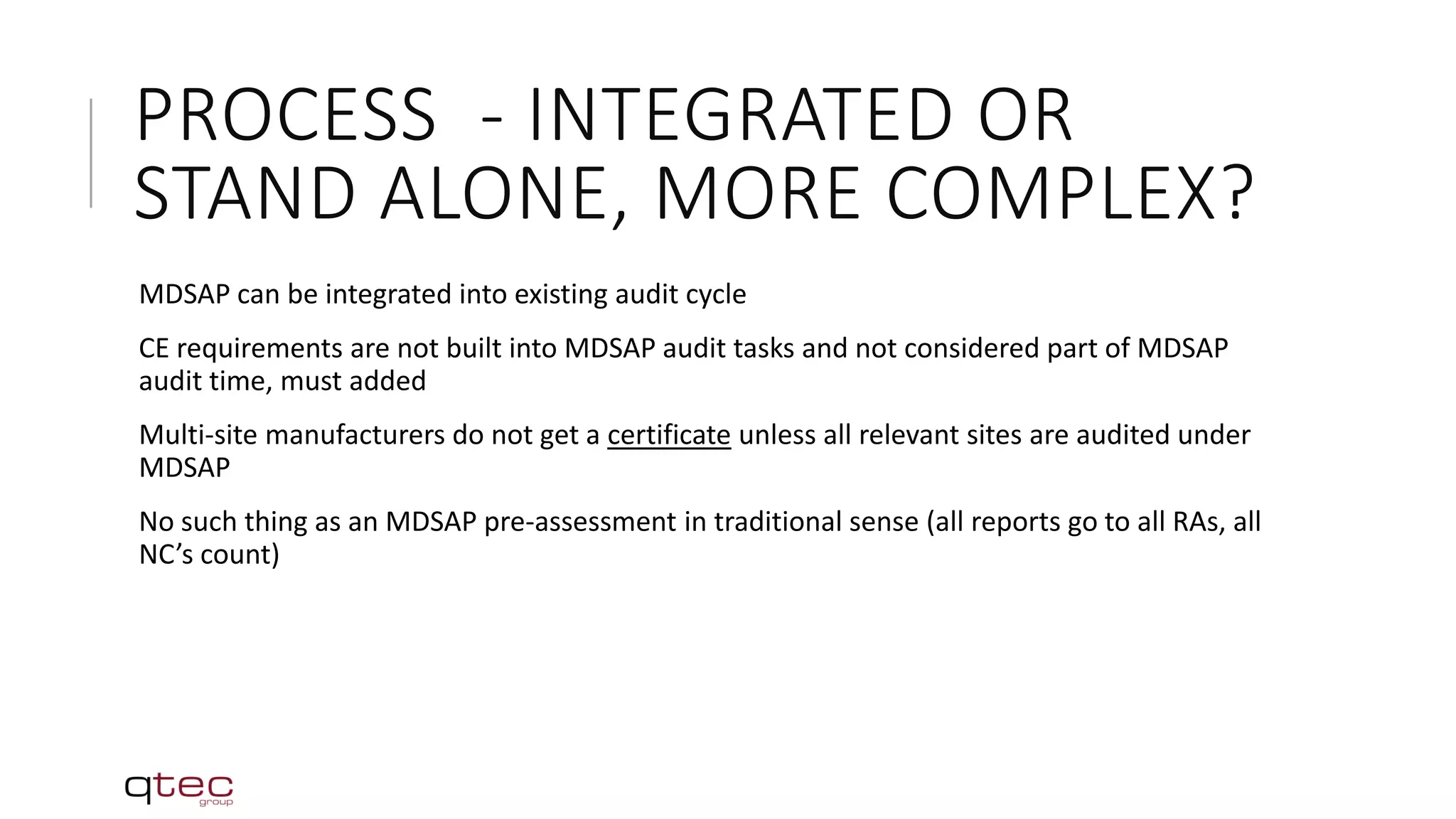 PROCESS - INTEGRATED OR
STAND ALONE, MORE COMPLEX?
MDSAP can be integrated into existing audit cycle
CE requirements are not built into MDSAP audit tasks and not considered part of MDSAP
audit time, must added
Multi-site manufacturers do not get a certificate unless all relevant sites are audited under
MDSAP
No such thing as an MDSAP pre-assessment in traditional sense (all reports go to all RAs, all
NC’s count)
 