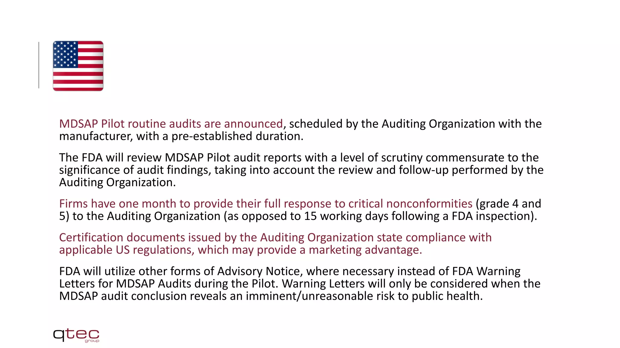MDSAP Pilot routine audits are announced, scheduled by the Auditing Organization with the
manufacturer, with a pre-established duration.
The FDA will review MDSAP Pilot audit reports with a level of scrutiny commensurate to the
significance of audit findings, taking into account the review and follow-up performed by the
Auditing Organization.
Firms have one month to provide their full response to critical nonconformities (grade 4 and
5) to the Auditing Organization (as opposed to 15 working days following a FDA inspection).
Certification documents issued by the Auditing Organization state compliance with
applicable US regulations, which may provide a marketing advantage.
FDA will utilize other forms of Advisory Notice, where necessary instead of FDA Warning
Letters for MDSAP Audits during the Pilot. Warning Letters will only be considered when the
MDSAP audit conclusion reveals an imminent/unreasonable risk to public health.
 