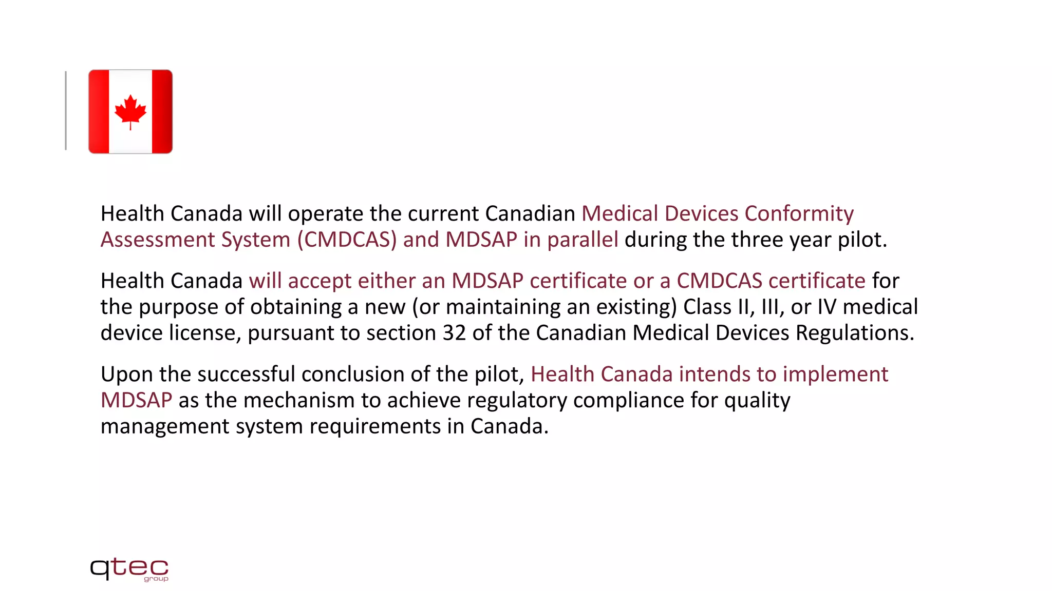 Health Canada will operate the current Canadian Medical Devices Conformity
Assessment System (CMDCAS) and MDSAP in parallel during the three year pilot.
Health Canada will accept either an MDSAP certificate or a CMDCAS certificate for
the purpose of obtaining a new (or maintaining an existing) Class II, III, or IV medical
device license, pursuant to section 32 of the Canadian Medical Devices Regulations.
Upon the successful conclusion of the pilot, Health Canada intends to implement
MDSAP as the mechanism to achieve regulatory compliance for quality
management system requirements in Canada.
 