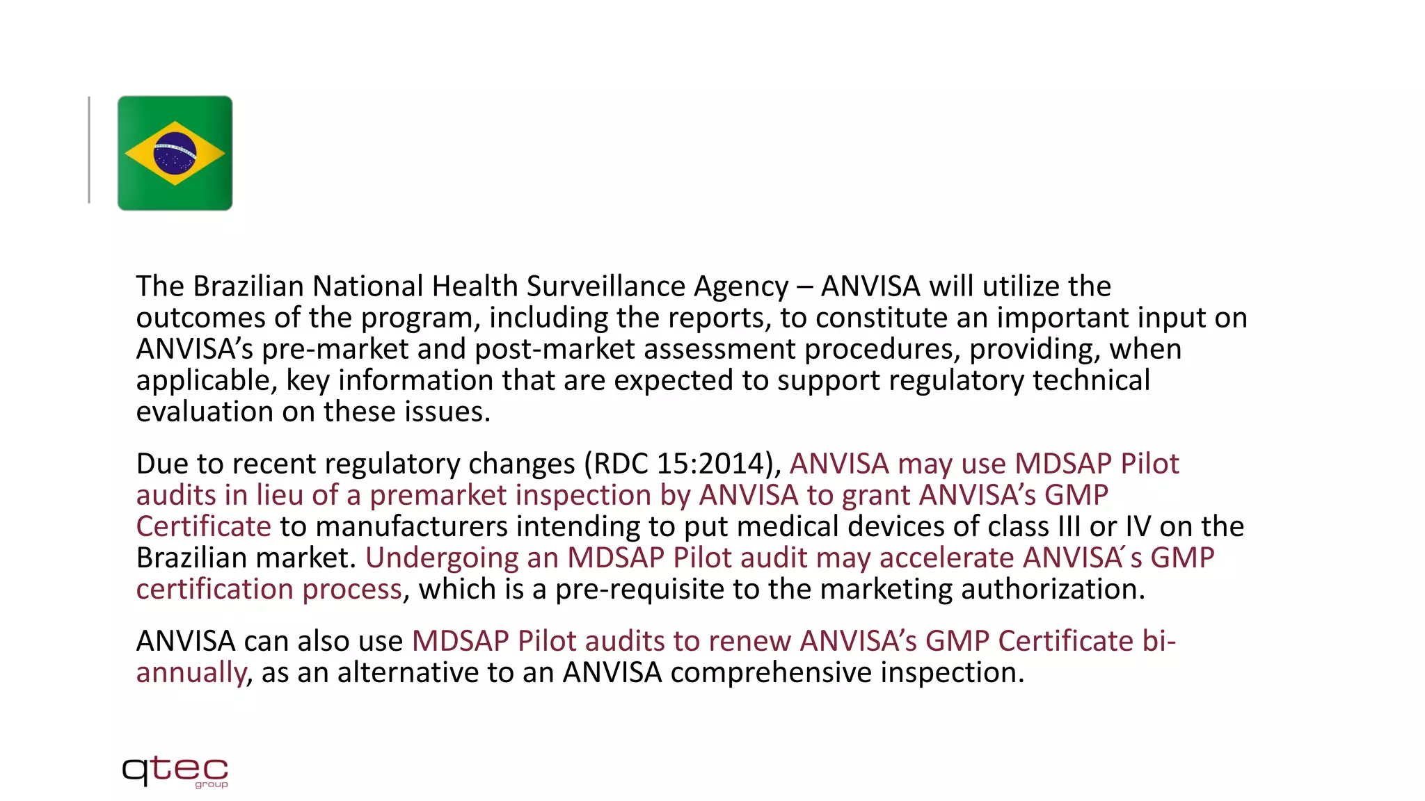 The Brazilian National Health Surveillance Agency – ANVISA will utilize the
outcomes of the program, including the reports, to constitute an important input on
ANVISA’s pre-market and post-market assessment procedures, providing, when
applicable, key information that are expected to support regulatory technical
evaluation on these issues.
Due to recent regulatory changes (RDC 15:2014), ANVISA may use MDSAP Pilot
audits in lieu of a premarket inspection by ANVISA to grant ANVISA’s GMP
Certificate to manufacturers intending to put medical devices of class III or IV on the
Brazilian market. Undergoing an MDSAP Pilot audit may accelerate ANVISA ́s GMP
certification process, which is a pre-requisite to the marketing authorization.
ANVISA can also use MDSAP Pilot audits to renew ANVISA’s GMP Certificate bi-
annually, as an alternative to an ANVISA comprehensive inspection.
 