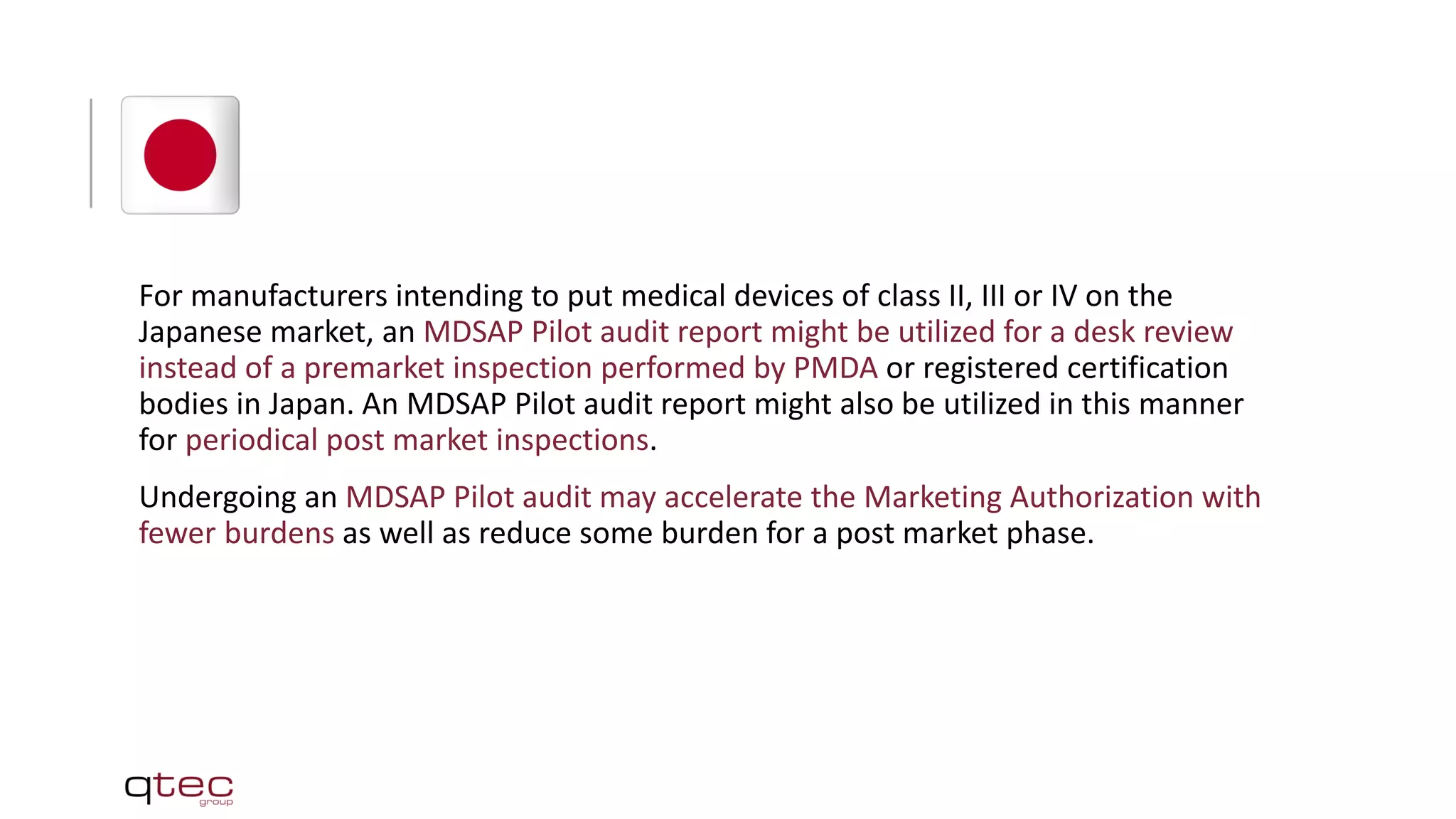For manufacturers intending to put medical devices of class II, III or IV on the
Japanese market, an MDSAP Pilot audit report might be utilized for a desk review
instead of a premarket inspection performed by PMDA or registered certification
bodies in Japan. An MDSAP Pilot audit report might also be utilized in this manner
for periodical post market inspections.
Undergoing an MDSAP Pilot audit may accelerate the Marketing Authorization with
fewer burdens as well as reduce some burden for a post market phase.
 