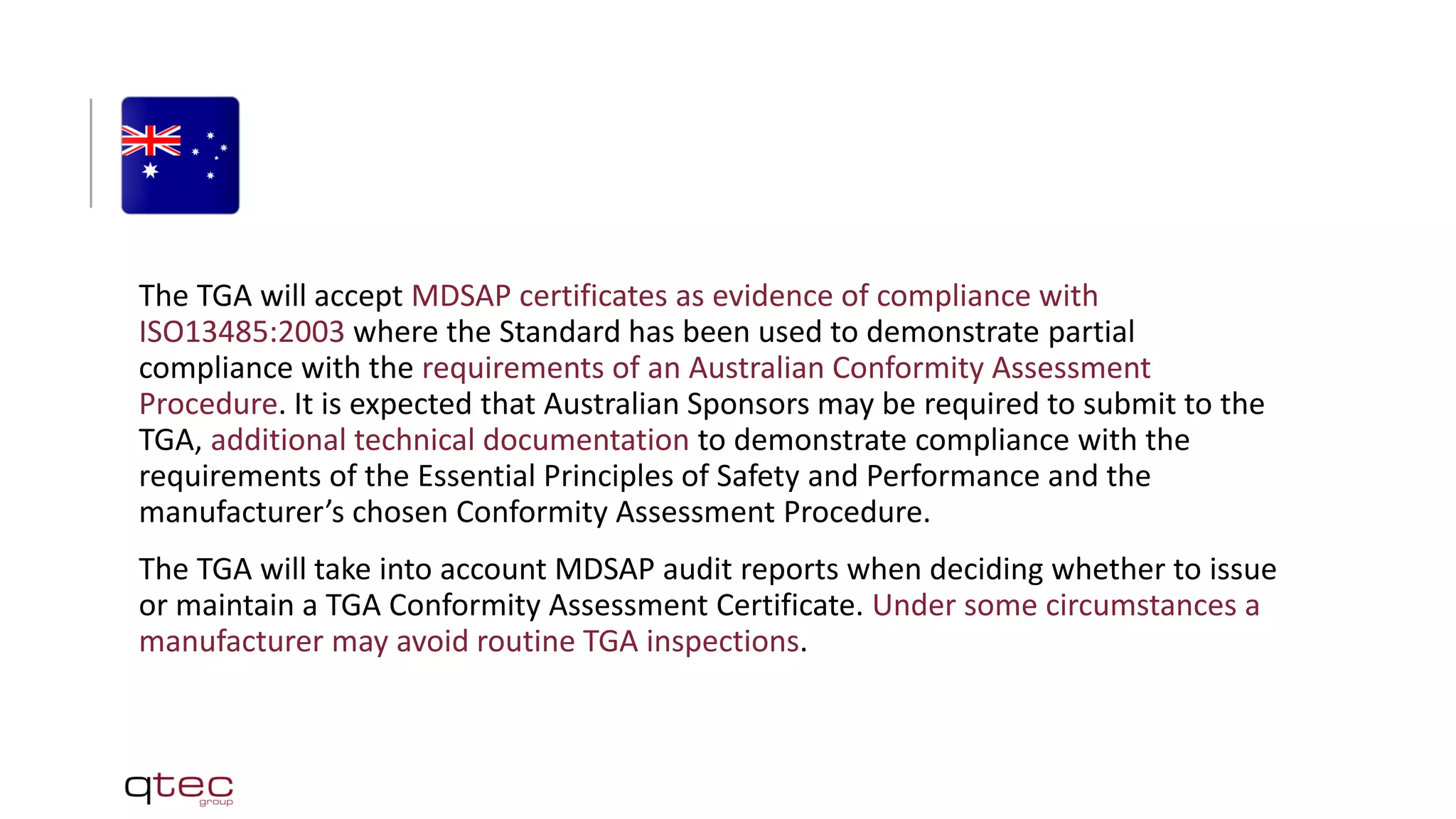 The TGA will accept MDSAP certificates as evidence of compliance with
ISO13485:2003 where the Standard has been used to demonstrate partial
compliance with the requirements of an Australian Conformity Assessment
Procedure. It is expected that Australian Sponsors may be required to submit to the
TGA, additional technical documentation to demonstrate compliance with the
requirements of the Essential Principles of Safety and Performance and the
manufacturer’s chosen Conformity Assessment Procedure.
The TGA will take into account MDSAP audit reports when deciding whether to issue
or maintain a TGA Conformity Assessment Certificate. Under some circumstances a
manufacturer may avoid routine TGA inspections.
 