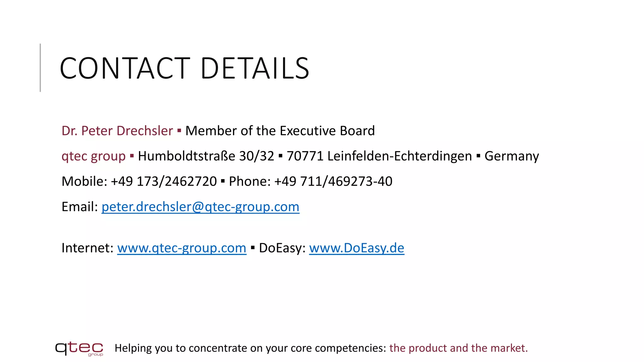 CONTACT DETAILS
Dr. Peter Drechsler ▪ Member of the Executive Board
qtec group ▪ Humboldtstraße 30/32 ▪ 70771 Leinfelden-Echterdingen ▪ Germany
Mobile: +49 173/2462720 ▪ Phone: +49 711/469273-40
Email: peter.drechsler@qtec-group.com
Internet: www.qtec-group.com ▪ DoEasy: www.DoEasy.de
Helping you to concentrate on your core competencies: the product and the market.
 