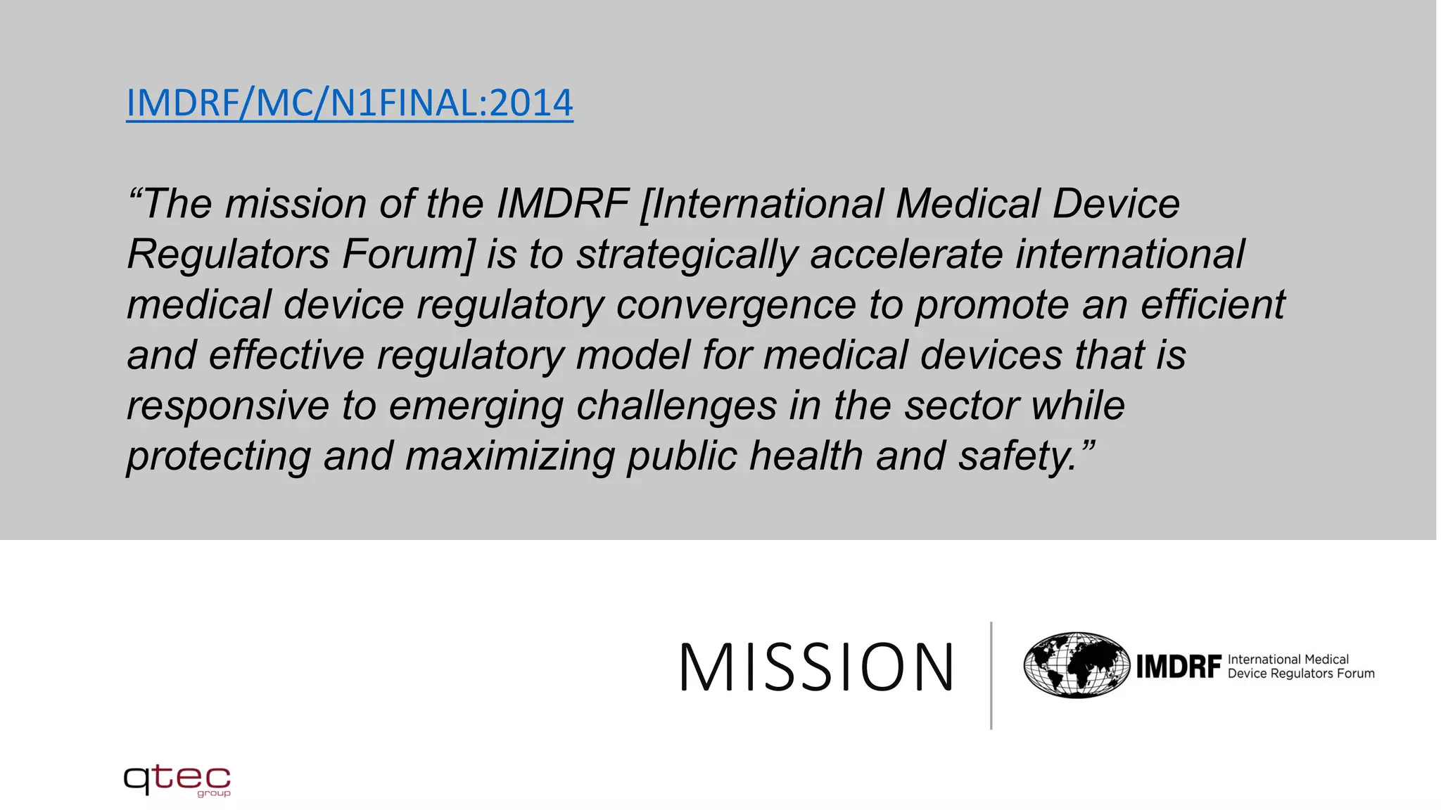 MISSION
IMDRF/MC/N1FINAL:2014
“The mission of the IMDRF [International Medical Device
Regulators Forum] is to strategically accelerate international
medical device regulatory convergence to promote an efficient
and effective regulatory model for medical devices that is
responsive to emerging challenges in the sector while
protecting and maximizing public health and safety.”
 
