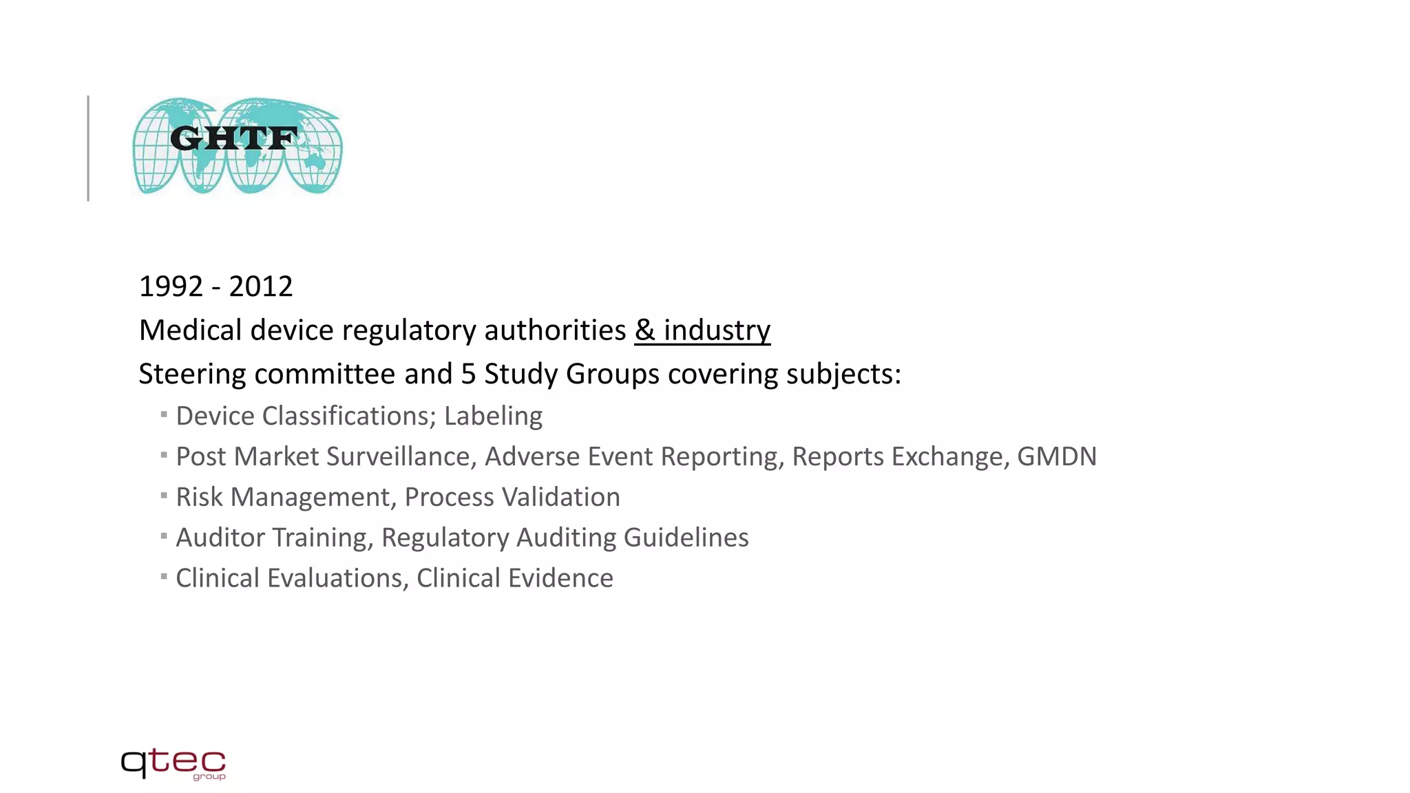 1992 - 2012
Medical device regulatory authorities & industry
Steering committee and 5 Study Groups covering subjects:
 Device Classifications; Labeling
 Post Market Surveillance, Adverse Event Reporting, Reports Exchange, GMDN
 Risk Management, Process Validation
 Auditor Training, Regulatory Auditing Guidelines
 Clinical Evaluations, Clinical Evidence
 