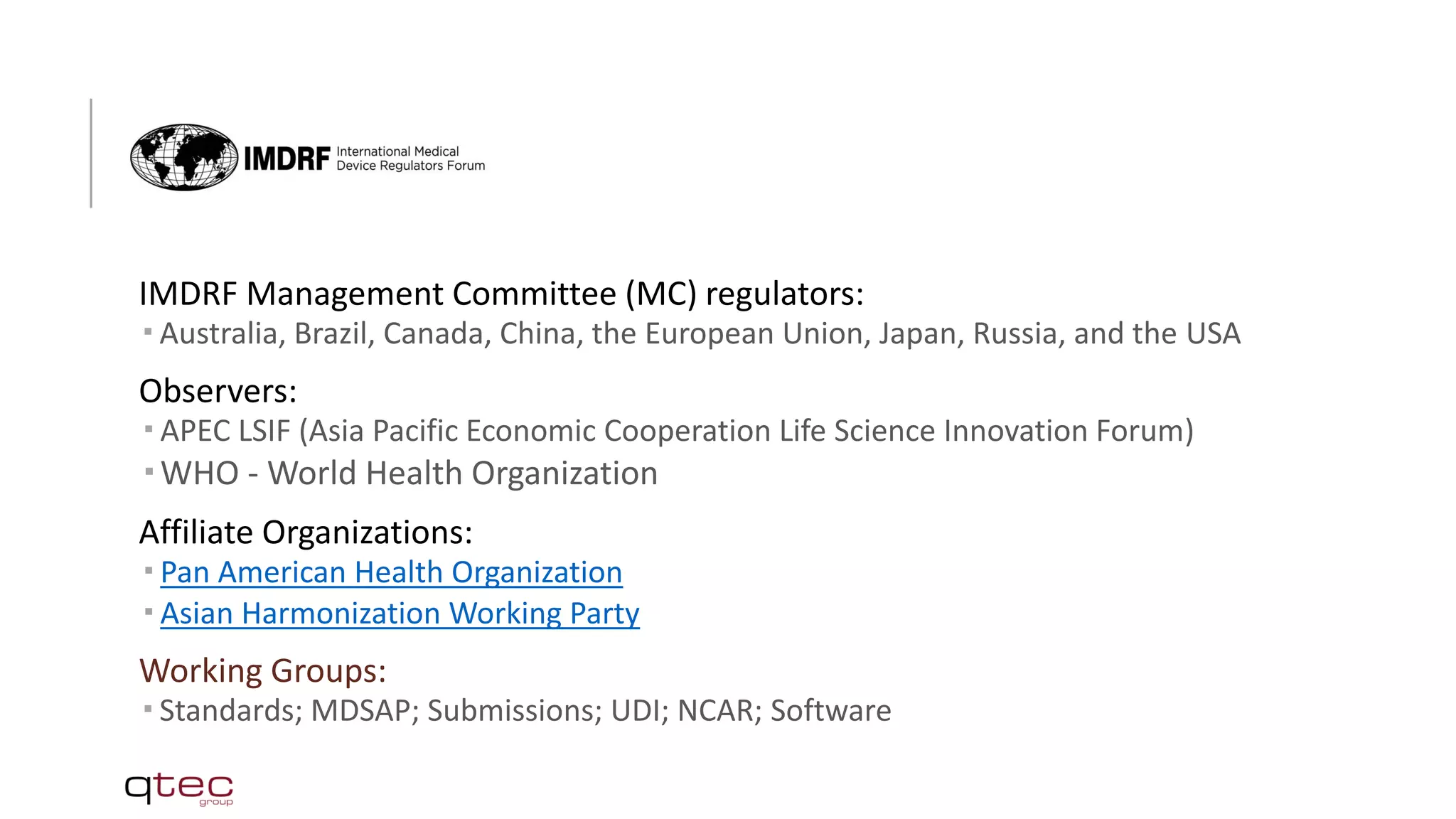 IMDRF Management Committee (MC) regulators:
 Australia, Brazil, Canada, China, the European Union, Japan, Russia, and the USA
Observers:
 APEC LSIF (Asia Pacific Economic Cooperation Life Science Innovation Forum)
 WHO - World Health Organization
Affiliate Organizations:
 Pan American Health Organization
 Asian Harmonization Working Party
Working Groups:
 Standards; MDSAP; Submissions; UDI; NCAR; Software
 