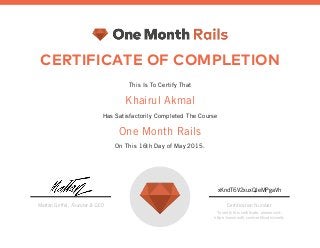 CERTIFICATE OF COMPLETION
This Is To Certify That
Khairul Akmal
Has Satisfactorily Completed The Course
One Month Rails
On This 16th Day of May 2015.
Mattan Griffel, Founder & CEO
xKndT6V2xuxQJeMPgaVh
Certification Number
To verify this certificate, please visit:
https://onemonth.com/certificates/verify
 