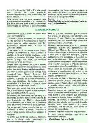 tempo. Em torno de 2050, o Planeta estará          megalópoles nos países subdesenvolvidos e
bem     próximo    de     uma     população        em desenvolvimento, problema gravemente
numericamente estável, pela primeira vez, em       similar ao de um mundo conturbado por crises
muitos séculos.                                    climáticas e superpovoamento.
Cabe prover para que esse processo seja            Fonte:
acompanhado da consciência social do muito         http://diariodonordeste.globo.com/materia.
que deve ser feito para evitar a tumultuada        asp?codigo=944204
concentração de grandes e desestruturadas

                                  A NOBREZA HUMANA
Possivelmente você já ouviu ao menos falar         Mais do que isso, descobriu que a fundação
sobre os três tenores.                             fora criada, em princípio, para atender a ele,
O italiano Luciano Pavarotti, os espanhóis:        Carreras. E que Plácido se mantinha no
Plácido Domingo e José Carreras. É possível        anonimato para não o constranger por ter que
mesmo que os tenha assistido pela TV,              aceitar auxílio de um inimigo.
abrilhantando eventos como a Copa do               Momento extraordinário, e muito comovente
Mundo de futebol.                                  aconteceu durante uma apresentação de
O que talvez você não saiba é que Plácido          Plácido, em Madrid. De forma imprevista,
Domingo é madrileno e José Carreras é              Carreras interrompeu o evento e se ajoelhou
catalão. E há uma grande rivalidade entre          a seus pés e pediu-lhe desculpas. Depois,
madrilenos e catalães. Plácido e Carreras não      publicamente lhe agradeceu o benefício de
fugiram à regra. Em 1984, por questões             seu restabelecimento. Mais tarde, quando
políticas, tornaram-se inimigos.                   concedia uma entrevista na capital espanhola,
Sempre muito requisitados em todo o mundo,         uma repórter perguntou a Plácido Domingo
ambos faziam constar em seus contratos que só se   por que ele criara a Fundación Hermosa.
apresentariam se o desafeto não fosse convidado.   Afinal, além de beneficiar um inimigo, ele
Em 1987, Carreras ganhou um inimigo mais           concedera a oportunidade de reviver a um
implacável que Plácido Domingo. Foi                dos poucos artistas que poderiam lhe fazer
surpreendido por um terrível diagnóstico de        alguma concorrência.
leucemia. Submeteu-se a vários tratamentos,        A resposta de Plácido Domingo foi curta e
como auto-transplante de medula óssea e            definitiva: "porque uma voz como essa não se
hemodialise. Por isso, era obrigado a viajar       podia perder..." Fazer o bem sem ostentação
mensalmente aos Estados Unidos.                    é grande mérito. Ainda mais meritório é
Claro que sem condições para trabalhar, e          ocultar a mão que dá.
com o alto custo das viagens e do tratamento,      Constitui marca de grande superioridade
logo sua razoável fortuna acabou.                  moral. Não saber a mão esquerda o que dá a
Sem condições financeiras para prosseguir o        mão direita é uma imagem que caracteriza
tratamento, Carreras tomou conhecimento de         admiravelmente esse tipo de benefício.
uma instituição em Madrid, denominada              Quando, ao demais, o benefício tem por
Fundación Hermosa. Criada com a finalidade         objetivo maior atender um eventual desafeto,
única de apoiar a recuperação de leucêmicos.       torna-se ainda mais meritório. A criatura
Graças ao apoio dessa fundação, ele venceu         demonstra, com tal atitude, estar acima do
a doença e voltou a cantar. Tornando a             comum da humanidade.
receber altos cachês, tratou de se associar à      Que essa história não caia no esquecimento.
fundação.                                          E, tanto quanto possível, nos sirva de
Foi então que, lendo os estatutos, descobriu       inspiração e exemplo.
que o fundador, maior colaborador e                 (Enviado por Petrucio Codá)
presidente era Plácido Domingo.
 
