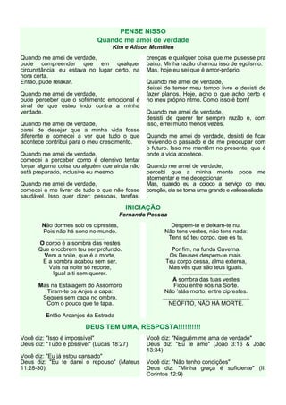 PENSE NISSO
                                                   Quando me amei de verdade
                                                             Kim e Alison Mcmillen
Quando me amei de verdade,                                              crenças e qualquer coisa que me pusesse pra
pude compreender que em qualquer                                        baixo. Minha razão chamou isso de egoísmo.
circunstância, eu estava no lugar certo, na                             Mas, hoje eu sei que é amor-próprio.
hora certa.
Então, pude relaxar.                                                    Quando me amei de verdade,
                                                                        deixei de temer meu tempo livre e desisti de
Quando me amei de verdade,                                              fazer planos. Hoje, acho o que acho certo e
pude perceber que o sofrimento emocional é                              no meu próprio ritmo. Como isso é bom!
sinal de que estou indo contra a minha
verdade.                                                                Quando me amei de verdade,
                                                                        desisti de querer ter sempre razão e, com
Quando me amei de verdade,                                              isso, errei muito menos vezes.
parei de desejar que a minha vida fosse
diferente e comecei a ver que tudo o que                                Quando me amei de verdade, desisti de ficar
acontece contribui para o meu crescimento.                              revivendo o passado e de me preocupar com
                                                                        o futuro. Isso me mantêm no presente, que é
Quando me amei de verdade,                                              onde a vida acontece.
comecei a perceber como é ofensivo tentar
forçar alguma coisa ou alguém que ainda não                             Quando me amei de verdade,
está preparado, inclusive eu mesmo.                                     percebi que a minha mente pode me
                                                                        atormentar e me decepcionar.
Quando me amei de verdade,                                              Mas, quando eu a coloco a serviço do meu
comecei a me livrar de tudo o que não fosse                             coração, ela se torna uma grande e valiosa aliada
saudável. Isso quer dizer: pessoas, tarefas,                            .

                                                                 INICIAÇÃO
                                                               Fernando Pessoa
        Não dormes sob os ciprestes,                                             Despem-te e deixam-te nu.
        Pois não há sono no mundo.                                             Não tens vestes, não tens nada:
             .............................................                      Tens só teu corpo, que és tu.
      O corpo é a sombra das vestes
      Que encobrem teu ser profundo.                                             Por fim, na funda Caverna,
       Vem a noite, que é a morte,                                              Os Deuses despem-te mais.
       E a sombra acabou sem ser.                                              Teu corpo cessa, alma externa,
         Vais na noite só recorte,                                              Mas vês que são teus iguais.
           Igual a ti sem querer.                                                        .............................................
                                                                                    A sombra das tuas vestes
      Mas na Estalagem do Assombro                                                   Ficou entre nós na Sorte.
        Tiram-te os Anjos a capa:                                              Não ’stás morto, entre ciprestes.
       Segues sem capa no ombro,                                              ......................................................
        Com o pouco que te tapa.                                                  NEÓFITO, NÃO HÁ MORTE.

         Então Arcanjos da Estrada

                                        DEUS TEM UMA, RESPOSTA!!!!!!!!!!
Você diz: "Isso é impossível"                                           Você diz: "Ninguém me ama de verdade"
Deus diz: "Tudo é possível" (Lucas 18:27)                               Deus diz: "Eu te amo" (João 3:16 & João
                                                                        13:34)
Você diz: "Eu já estou cansado"
Deus diz: "Eu te darei o repouso" (Mateus                               Você diz: "Não tenho condições"
11:28-30)                                                               Deus diz: "Minha graça é suficiente" (II.
                                                                        Corintos 12:9)
 