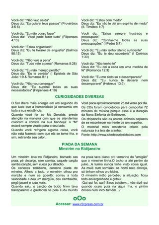 Você diz: "Não vejo saída"                       Você diz: "Estou com medo"
Deus diz: "Eu guiarei teus passos" (Provérbios   Deus diz: "Eu não te dei um espírito de medo"
3:5-6)                                           (II. Timóteo 1:7)

Você diz: "Eu não posso fazer"                   Você diz: "Estou sempre frustrado e
Deus diz: "Você pode fazer tudo" (Filipenses     preocupado"
4:13)                                            Deus diz: "Confiai-me todas as suas
                                                 preocupações" (I Pedro 5:7)
Você diz: "Estou angustiado"
Deus diz: "Eu te livrarei da angustia" (Salmos   Você diz: "Eu não tenho talento suficiente"
90:15)                                           Deus diz: "Eu te dou sabedoria" (I Corintos
                                                 1:30)
Você diz: "Não vale a pena"
Deus diz: "Tudo vale a pena" (Romanos 8:28)      Você diz: "Não tenho fé"
                                                 Deus diz: "Eu dei a cada um uma medida de
Você diz: "Eu não mereço perdão"                 fé" (Romanos 12:3)
Deus diz: "Eu te perdôo" (I Epistola de São
João 1:9 & Romanos 8:1)                          Você diz: "Eu me sinto só e desamparado"
                                                 Deus diz: "Eu nunca te deixarei nem
Você diz: "Não vou conseguir"                    desampararei" (Hebreus 13:5)
Deus diz: "Eu suprirei todas        as   suas
necessidades" (Filipenses 4:19)

                              CURIOSIDADES DIVERSAS
O Sol libera mais energia em um segundo do       Você pisca aproximadamente 25 mil vezes por dia.
que tudo que a humanidade já consumiu em         Os CDs foram concebidos para comportar 72
toda a sua existência.                           minutos de música porque essa é a duração
Quando você for ao Mc Donalds, preste            da Nona Sinfonia de Bethoven.
atenção na maneira com que os atendentes         Os chipanzés são os únicos animais capazes
colocam a comida na sua bandeija: o "M"          de se reconhecer na frente de um espelho.
estará sempre virado para o seu lado.            O material mais resistente criado pela
Quando você refrigera alguma coisa, você         natureza é a teia de aranha.
não está fazendo com que ela se torne fria, e    Fonte: http://www.sitedecuriosidades.com
sim, retirando seu calor.

                                 PIADA DA SEMANA
                                Mineirim no Ridijaneiro

Um mineirim tava no Ridijaneiro, bismado cas     na praia tava oiano pro tamanho do "amigão"
praia, pé discarço, sem camisa, caquele carção   que o mineirim tinha.O bicho ia até pertim do
samba canção, sem cueca pur dibacho.             juêio...A turma nunca tinha visto coisa igual.
Os cariocas zombano, contano piada de            As muié cum sorrisão, os homi roxo dinveja,
mineiro. Alheio a tudo, o mineirim olhou pro     só tinham olhos pro bicho.
marzão e num se güentô: correu a toda            O mineirim intão percebeu a situação, ficou
velocidade e deu um mergúio, deu cambaióta,      todo envergonhado e gritou:
pegô jacaré e tudo mais.                         -Qui qui foi, uai? Seus bobãom... vão dizê qui
Quando saiu, o carção de ticido finim tava       quando oceis pula na água fria, o pintim
transparente e grudadim na pele.Tudu mundo       doceis num incói tamém...?

                                          oOo
                              Acessar: www.r2cpress.com.br
 