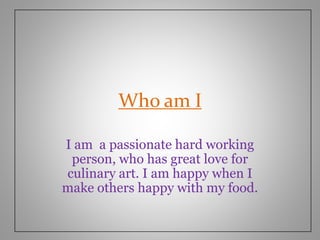 Who am I
I am a passionate hard working
person, who has great love for
culinary art. I am happy when I
make others happy with my food.
 