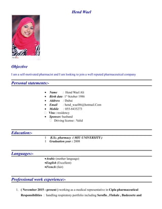Hend Wael
Objective
I am a self-motivated pharmacist and I am looking to join a well reputed pharmaceutical company
Personal statements:-
• Name : Hend Wael Ali
• Birth date: 1st
0ctober 1986
• Address : Dubai
• Email : hend_wael86@hotmail.Com
• Mobile : 055-8435273
 Visa : residency
• Sponsor: husband
 Driving license : Valid
Education:-
1 B.Sc. pharmacy ( MIU UNIVERSITY )
1 Graduation year : 2008
Languages:-
•Arabic (mother language)
•English (Excellent)
•French (fair)
Professional work experience:-
1. ( November 2015 - present ) working as a medical representative in Cipla pharmaceutical
Responsibilities : handling respiratory portfolio including Seroflo , Flohale , Budecorte and
 