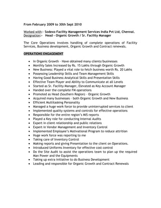 From February 2009 to 30th Sept 2010
Worked with:- Sodexo Facility Management Services India Pvt Ltd, Chennai.
Designation:- Head – Organic Growth / Sr. Facility Manager
The Core Operations involves handling of complete operations of Facility
Services, Business development, Organic Growth and Contract renewals.
OPERATIONS ENGAGEMENT
• In Organic Growth – Have obtained many clients/businesses
• Monthly Sales Increased by Rs. 15 Lakhs through Organic Growth
• New Business: Played a vital role to fetch business worth Rs. 20 Lakhs
• Possessing Leadership Skills and Team Management Skills
• Having Good Business Analytical Skills and Presentation Skills
• Effective Team Player and Ability to Communicate at all Levels
• Started as Sr. Facility Manager, Elevated as Key Account Manager
• Handed over the complete FM operations
• Promoted as Head (Southern Region) – Organic Growth
• Acquired many businesses – both Organic Growth and New Business
• Efficient Multitasking Personality
• Managed a huge work force to provide uninterrupted services to client
• Implemented quality systems and controls for effective operations
• Responsible for the entire region’s MIS reports
• Played a Key role for conducting Internal Audits
• Expert in client relationship and public relations
• Expert in Vendor Management and Inventory Control
• Implemented Employee’s Motivational Program to reduce attrition
• Huge work force was reporting to me
• Taking care of Inventory Control
• Making reports and giving Presentation to the client on Operations.
• Introduced Uniforms Inventory for effective cost control
• Do the Site Audit to assist the operations team to plan up the required
Man Power and the Equipments
• Taking up extra initiative to do Business Development
• Leading and responsible for Organic Growth and Contract Renewals
 