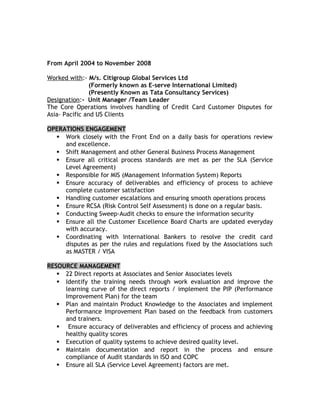 From April 2004 to November 2008
Worked with:- M/s. Citigroup Global Services Ltd
(Formerly known as E-serve International Limited)
(Presently Known as Tata Consultancy Services)
Designation:- Unit Manager /Team Leader
The Core Operations involves handling of Credit Card Customer Disputes for
Asia- Pacific and US Clients
OPERATIONS ENGAGEMENT
 Work closely with the Front End on a daily basis for operations review
and excellence.
 Shift Management and other General Business Process Management
 Ensure all critical process standards are met as per the SLA (Service
Level Agreement)
 Responsible for MIS (Management Information System) Reports
 Ensure accuracy of deliverables and efficiency of process to achieve
complete customer satisfaction
 Handling customer escalations and ensuring smooth operations process
 Ensure RCSA (Risk Control Self Assessment) is done on a regular basis.
 Conducting Sweep-Audit checks to ensure the information security
 Ensure all the Customer Excellence Board Charts are updated everyday
with accuracy.
 Coordinating with International Bankers to resolve the credit card
disputes as per the rules and regulations fixed by the Associations such
as MASTER / VISA
RESOURCE MANAGEMENT
 22 Direct reports at Associates and Senior Associates levels
 Identify the training needs through work evaluation and improve the
learning curve of the direct reports / implement the PIP (Performance
Improvement Plan) for the team
 Plan and maintain Product Knowledge to the Associates and implement
Performance Improvement Plan based on the feedback from customers
and trainers.
 Ensure accuracy of deliverables and efficiency of process and achieving
healthy quality scores
 Execution of quality systems to achieve desired quality level.
 Maintain documentation and report in the process and ensure
compliance of Audit standards in ISO and COPC
 Ensure all SLA (Service Level Agreement) factors are met.
 