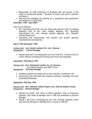  Responsible for COB (Continuity of Business) plan for process in the
event of unexpected period / situation to ensure and secure customer
confidence.
 Planning and managing the staffing for a qualitative and quantitative
performance on a daily basis
December 1998 – April 2004
Had my own business
 Ran manufacturing Units and was doing sub-contract work for leading
exporters such as M/s. Ram Leather Apparels, M/s. Bharatiya
International Ltd., M/s. Amazon Leather Apparels, M/s. Hindutch
Leather Exports etc.
 Consulting and coordinating with leather and leather garment
manufacturers and exporters
March 1997-December 1998
Worked with: - M/s. Rajnal Leathers Pvt. Ltd., Chennai
Designation: - Factory Manager
• Played a key role in increasing the turn over from Rs.1.4 Crores to Rs.2.2
Crores without increasing the existing work force and manpower.
September 1996-March 1997
Worked with:- M/S. Shafmaster Leather Co. (I), Chennai,
(U.S based company and 100% E.O.U.)
Designation:- Purchase Manager
• Handled complete purchases such as raw materials, accessories. Etc
• Streamlined and controlled the complete inventory, including, the stock
at Bonded Warehouse.
September 1987-May 1996
Worked with:- M/S. Adithyaa Leather Export Ltd., Chennai (Export house)
Designation:- General Manager
• Started my career with them as office Assistant, then as Executive
assistant, was made as Manager and in 1995 was promoted as General
Manager.
• Played a key role in achieving the turn over increase regularly, every
year from Rs.40 Lakhs in 1987-88 to Rs.11 crores in 1995-96.
 