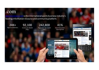 2
.com
iSportconnect.comis	
 the	
 international	
 sports	
 business	
 industry's	
 
leading	
 information	
 resource	
 and	
 community	
 platform.	
 
24K+
Registered	
 Members
92,100
Visitors	
 per	
 Month	
 
(Avg.)
242,800
Page	
 views	
 per	
 month	
 
(Avg.)
41%
Daily	
 Newsletter	
 
Opening	
 Rate
 