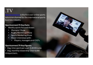 3
.TV
iSportconnect.tv	
 is	
 the	
 first	
 ever online	
 sports	
 
television	
 channel	
 for	
 the	
 international	
 sports	
 
business	
 industry.
iSportconnect.TV Key	
 Facts:
• Weekly	
 sports	
 focused	
 shows:
• Olympics'	
 Show
• Rugby	
 World	
 Cup	
 Show
• Sports	
 Marketing	
 Show
• Major	
 interviews	
 with:
• Players,	
 managers	
 and	
 CEO’s.
iSportconnect.TV Key	
 Figures:
• Avg.	
 time	
 spent	
 per	
 user:	
 3:20	
 Minutes
• Avg.	
 monthly	
 viewership:	
 Over	
 8,000	
 
Unique	
 Users.
 
