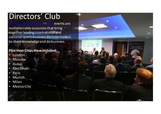 4
Directors’	
 Club
iSportconnect	
 Directors’	
 Clubevents	
 are	
 
invitation	
 only	
 occasions	
 that	
 bring	
 
together	
 leading	
 international	
 and	
 
national	
 sports	
 business	
 decision	
 makers	
 
to	
 share	
 knowledge	
 and	
 do	
 business.
Past	
 Host	
 Cities	
 Have	
 Included:
• London
• Moscow
• Dubai
• Abu	
 Dhabi
• Paris
• Munich	
 
• Milan
• Mexico	
 City
 