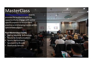 5
MasterClass
iSportconnect	
 Masterclass	
 events	
 
provide	
 the	
 audience	
 with	
 the	
 
opportunity	
 to	
 engage	
 with	
 sector	
 
specific	
 experts	
 to	
 discuss	
 best	
 
practice	
 and	
 emerging	
 trends	
 within	
 
specialised	
 subjects.
Past	
 Masterclass Events:
• Digital	
 Media	
 &	
 Technology
• Media	
 &	
 Communications
• Sports	
 Performance
• Sponsorship	
 Brands
• Stadium	
 &	
 Venues	
 
 