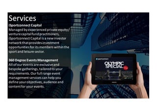 6
Services
iSportconnect Capital	
 
Managed	
 by	
 experienced	
 private	
 equity	
 /	
 
venture	
 capital	
 fund	
 practitioners,	
 
iSportconnect	
 Capital	
 is	
 a	
 new	
 investor	
 
network	
 that	
 provides	
 investment	
 
opportunities	
 for	
 its	
 members	
 within	
 the	
 
sport	
 and	
 leisure	
 sector.
360	
 Degree	
 Events	
 Management	
 
All	
 of	
 our	
 events	
 are	
 exclusive	
 and	
 
bespoke	
 gatherings,	
 tailored	
 to	
 your	
 
requirements.	
 Our	
 full	
 range	
 event	
 
management	
 services	
 can	
 help	
 you	
 
define	
 your	
 objectives,	
 audience	
 and	
 
content	
 for	
 your	
 events.
 
