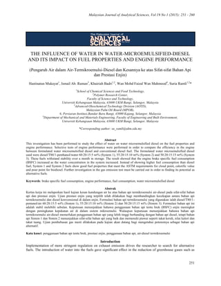 Malaysian Journal of Analytical Sciences, Vol 19 No 1 (2015): 251 - 260
251
THE INFLUENCE OF WATER IN WATER-MICROEMULSIFIED-DIESEL
AND ITS IMPACT ON FUEL PROPERTIES AND ENGINE PERFORMANCE
(Pengaruh Air dalam Air-Termikroemulsi-Diesel dan Kesannya ke atas Sifat-sifat Bahan Api
dan Prestasi Enjin)
Hastinatun Mukayat1
, Ismail Ab. Raman3
, Khairiah Badri1,2
, Wan Mohd Faizal Wan Mahmood4
, Suria Ramli1,2
*
1
School of Chemical Sciences and Food Technology,
2
Polymer Research Center,
Faculty of Science and Technology,
Universiti Kebangsaan Malaysia, 43600 UKM Bangi, Selangor, Malaysia
3
Advanced Oleochemical Technology Division (AOTD),
Malaysian Palm Oil Board (MPOB),
6, Persiaran Institusi,Bandar Baru Bangi, 43000 Kajang, Selangor, Malaysia
4
Department of Mechanical and Materials Engineering, Faculty of Engineering and Built Environment,
Universiti Kebangsaan Malaysia, 43600 UKM Bangi, Selangor, Malaysia
*Corresponding author: su_ramli@ukm.edu.my
Abstract
This investigation has been performed to study the effect of water on water microemulsified diesel on the fuel properties and
engine performance. Selective tests of engine performance were performed in order to compare the efficiency in the engine
between formulated water microemulsified diesel and conventional diesel fuel. The formulated water microemulsified diesel
used were diesel/T80/1-penthanol/water 60:20:15:5 wt% (System 1), 55:20:15:10 wt% (System 2) and 50:20:15:15 wt% (System
3). These fuels withstand stability over a month in storage. The result showed that the engine brake specific fuel consumption
(BSFC) increased as the water concentration in the system increased. Instead of showing higher fuel consumption than diesel
fuel, System 1 and System 2 fuels show good fuel properties that meet the ASTM requirements for cloud point, calorific value
and pour point for biodiesel. Further investigation in the gas emission test must be carried out in order to finding its potential as
alternative fuels.
Keywords: brake specific fuel consumption, engine performance, fuel consumption, water microemulsified diesel
Abstrak
Kertas kerja ini melaporkan hasil kajian kesan kandungan air ke atas bahan api termikroemulsi air-diesel pada sifat-sifat bahan
api dan prestasi enjin. Ujian prestasi enjin yang terpilih telah dilakukan bagi membandingkan kecekapan antara bahan api
termikroemulsi dan diesel konvensional di dalam enjin. Formulasi bahan api termikroemulsi yang digunakan ialah diesel/T80/1-
pentanol/air 60:20:15:5 wt% (Sistem 1), 55:20:15:10 wt% (Sistem 2) dan 50:20:15:15 wt% (Sistem 3). Formulasi bahan api ini
adalah stabil melebihi sebulan. Keputusan menunjukkan bahawa penggunaan bahan api tentu brek (BSFC) enjin meningkat
dengan peningkatan kepekatan air di dalam sistem mikroemulsi. Walaupun keputusan menunjukkan bahawa bahan api
termikroemulsi air-diesel memerlukan penggunaan bahan api yang lebih tinggi berbanding dengan bahan api diesel, tetapi bahan
api Sistem 1 dan Sistem 2 menunjukkan sifat-sifat bahan api yang baik dan memenuhi piawai seperti takat keruh, nilai kalori dan
takat tuang. Ujian pembebasan gas mesti dilakukan pada kajian akan datang bagi mengetahui potensinya sebagai bahan api
alternatif.
Kata kunci: penggunaan bahan api tentu brek, prestasi enjin, penggunaan bahan api, air-diesel termikroemulsi
Introduction
Implementation of more stringent regulation on exhaust emission drives the researcher to search for alternative
fuels. The introduction of water into the fuels gave significant effect in the reduction of greenhouse gases such as
 