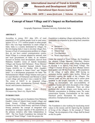 @ IJTSRD | Available Online @ www.ijtsrd.com
ISSN No: 2456
International
Research
Concept of Smart Village and it’s Impact on Rurbanization
Geography Department
ABSTRACT
According to census 2011 data, 69% of rural
population or 833 million people lived in rural areas,
against 31% or 377.1 million people in urban people
that’s why very huge importance to smart village in
India. India is a country dominated by villages. So
that developing India it must to develop villages first,
because of lack of communication problem in villages
they do not have central communication system.
Smart Village is a concept adopted by national, state
and local governments of India, as an initiat
focused on holistic rural development, derived from
Mahatma Gandhi's vision of Adarsh Gram(Ideal
Village) and Swaraj (Self Reliance) Prime Minister
Narendra Modi launched Samsad Adarsh Gram
Yojana (SAGY) on 11 October 2014, Gandhi's
birthday, in addition to Smart Cities" and "Digital
India", as a development programme for India. The
Parliamentarian's Model Village Scheme main goal is
for each Member of Parliament and Minister to adopt
a rural village and develop it into a model by 2019.
The vision of SAGY is an integrated village
development plan, encompassing Personal, Human,
Social, and Economic dimensions.
Keywords: Holistic, Adarsh Gram, Swaraj,
Encompassing, Smart city, Digital India
INTRODUCTION
Smart Village India gets its foundation from Mahatma
Gandhi's vision of Adarsh Gram (model village) and
Gram Swaraj (Village self-rule/independence).
Gandhi in two texts, Hind Swaraj and Gram (Village)
Swaraj, promotes the concept of integrated rural
development to impact majority of the popul
the primary initiative after India Independence in
1947. The Eco Needs Foundation has initiated the
concept of “Smart Village”. Under this project the
@ IJTSRD | Available Online @ www.ijtsrd.com | Volume – 2 | Issue – 3 | Mar-Apr 2018
ISSN No: 2456 - 6470 | www.ijtsrd.com | Volume
International Journal of Trend in Scientific
Research and Development (IJTSRD)
International Open Access Journal
Concept of Smart Village and it’s Impact on Rurbanization
Boda Ramesh
Geography Department, Osmania Univirsity, Hyderabad, India
According to census 2011 data, 69% of rural
population or 833 million people lived in rural areas,
against 31% or 377.1 million people in urban people
that’s why very huge importance to smart village in
India. India is a country dominated by villages. So
that developing India it must to develop villages first,
because of lack of communication problem in villages
they do not have central communication system.
Smart Village is a concept adopted by national, state
and local governments of India, as an initiative
focused on holistic rural development, derived from
Mahatma Gandhi's vision of Adarsh Gram(Ideal
Village) and Swaraj (Self Reliance) Prime Minister
Narendra Modi launched Samsad Adarsh Gram
Yojana (SAGY) on 11 October 2014, Gandhi's
ion to Smart Cities" and "Digital
India", as a development programme for India. The
Parliamentarian's Model Village Scheme main goal is
for each Member of Parliament and Minister to adopt
a rural village and develop it into a model by 2019.
SAGY is an integrated village
development plan, encompassing Personal, Human,
Holistic, Adarsh Gram, Swaraj,
Encompassing, Smart city, Digital India
from Mahatma
Gandhi's vision of Adarsh Gram (model village) and
rule/independence).
Gandhi in two texts, Hind Swaraj and Gram (Village)
Swaraj, promotes the concept of integrated rural
development to impact majority of the population, as
the primary initiative after India Independence in
1947. The Eco Needs Foundation has initiated the
concept of “Smart Village”. Under this project the
Foundation is adopting villages and putting efforts for
sustainable development by providing b
like,
 Sanitation,
 Safe drinking water
 Internal road
 Tree plantation
 Water conservation.
Under the concept of Smart Village, the Foundation
has adopted Village Dhanora, Teh
Dholpur, one of the remote small village of Rajasthan
to develop it as India’s First Smart Village. The
village is situated 30 km away from Dholpur district
head quarter and 248 Km from Jaipur. The population
of the village is nearly about 2000 having no
sanitation facility, potable water facility. Which are
adversely causing the health of the
internal roads are also not there and it causes great
hardship to the people especially in rainy season.
Owing to unawareness and non
sanitation facility and toilets the people of the village
use to go open for defecation. There are other
problems also which villagers were facing such as
Fluoride concentration in drinking water, No water
conservation System, Encroachment on the roads,
Electrical power fluctuation No outcome base
education, Unemployment and poverty.
OBJECTIVE
The Foundation is also working for inculcating moral
values in the society and for improving the standard
of living of the villagers. In the concept of “Smart
Village” the development of the village shall be based
on the five paths
Apr 2018 Page: 1948
6470 | www.ijtsrd.com | Volume - 2 | Issue – 3
Scientific
(IJTSRD)
International Open Access Journal
Concept of Smart Village and it’s Impact on Rurbanization
illages and putting efforts for
sustainable development by providing basic amenities
mart Village, the Foundation
has adopted Village Dhanora, Tehsil.Bari, District
one of the remote small village of Rajasthan
to develop it as India’s First Smart Village. The
village is situated 30 km away from Dholpur district
head quarter and 248 Km from Jaipur. The population
of the village is nearly about 2000 having no
facility, potable water facility. Which are
adversely causing the health of the villagers. The
internal roads are also not there and it causes great
hardship to the people especially in rainy season.
Owing to unawareness and non-availability of
facility and toilets the people of the village
use to go open for defecation. There are other
problems also which villagers were facing such as
Fluoride concentration in drinking water, No water
conservation System, Encroachment on the roads,
ower fluctuation No outcome base
education, Unemployment and poverty.
The Foundation is also working for inculcating moral
values in the society and for improving the standard
of living of the villagers. In the concept of “Smart
velopment of the village shall be based
 