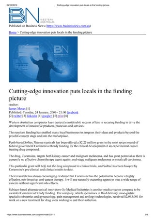 04/10/2016 Cutting-edge innovation puts locals in the funding picture
https://www.businessnews.com.au/print/node/33911 1/4
Published on Business News (https://www.businessnews.com.au)
Home > Cutting-edge innovation puts locals in the funding picture
Cutting-edge innovation puts locals in the funding
picture
Author:
James Moses [1]
Published: Tuesday, 24 January, 2006 - 21:00 facebook
[2] twitter [3] linkedin [4] google+ [5] print [6]
Western Australian companies have enjoyed considerable success of late in securing funding to drive the
development of innovative products, processes and services.
The resultant funding has enabled many local businesses to progress their ideas and products beyond the
proofof-concept stage and into the marketplace.
Perth-based Solbec Pharma-ceuticals has been offered a $2.25 million grant in the most recent round of
federal government Commercial Ready funding for the clinical development of an experimental cancer
treating drug compound.
The drug, Coramsine, targets both kidney cancer and malignant melanoma, and has great potential as there is
currently no effective chemotherapy agent against end-stage malignant melanoma or renal cell carcinoma.
This particular grant will help test the drug compound in clinical trials, and Solbec has been buoyed by
Coramsine's pre-clinical and clinical results to date.
Their research has shown encouraging evidence that Coramsine has the potential to become a highly
effective, non-invasive, anti-cancer therapy. It will use naturally-occurring agents to treat a wide range of
cancers without significant side-effects.
Subiaco-based pharmaceutical innovators Go Medical Industries is another medico-sector company to be
awarded Commercial Ready funding. The company, which specialises in fluid delivery, naso-gastric,
specialist obstetrics and gynaecology, pain management and urology technologies, received $2,063,001 for
work on a new treatment for drug users wishing to end their addiction.
 