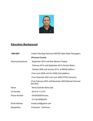 Education Background
1999-2001 :Insittut Teknologi Petronas (INSTEP) Batu Rakit,Terengganu
(Process Course)
Working Experience :September 2014 until Now (Bertam Project)
:February 2014 until September 2014 (Cendor Mopu)
:October 2009 until January 2014 at SMA/B platform
:From June 2009 until Oct 2009( GUA platform)
:From Disember 2007 until June 2009 (FPSO Ventures)
:From February 2003 until November 2007(Optimal Chemical
Sdn Bhd)
Name : Mohd Zaidi Bin Mohd Zaid
I/C Number : 821212-11-5175
Phone Number : 09-8203630(House)
017-9410068(H/P)
Email Address :mzaidi.zaid@yahoo.com
Designation :Production Technician
 